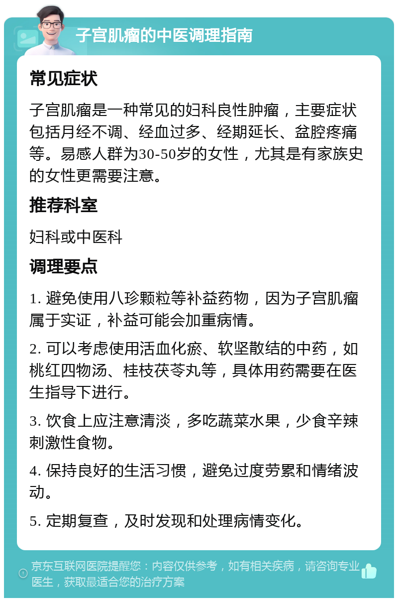 子宫肌瘤的中医调理指南 常见症状 子宫肌瘤是一种常见的妇科良性肿瘤，主要症状包括月经不调、经血过多、经期延长、盆腔疼痛等。易感人群为30-50岁的女性，尤其是有家族史的女性更需要注意。 推荐科室 妇科或中医科 调理要点 1. 避免使用八珍颗粒等补益药物，因为子宫肌瘤属于实证，补益可能会加重病情。 2. 可以考虑使用活血化瘀、软坚散结的中药，如桃红四物汤、桂枝茯苓丸等，具体用药需要在医生指导下进行。 3. 饮食上应注意清淡，多吃蔬菜水果，少食辛辣刺激性食物。 4. 保持良好的生活习惯，避免过度劳累和情绪波动。 5. 定期复查，及时发现和处理病情变化。