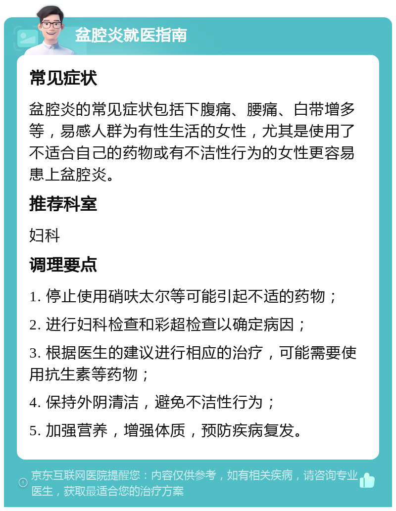 盆腔炎就医指南 常见症状 盆腔炎的常见症状包括下腹痛、腰痛、白带增多等，易感人群为有性生活的女性，尤其是使用了不适合自己的药物或有不洁性行为的女性更容易患上盆腔炎。 推荐科室 妇科 调理要点 1. 停止使用硝呋太尔等可能引起不适的药物； 2. 进行妇科检查和彩超检查以确定病因； 3. 根据医生的建议进行相应的治疗，可能需要使用抗生素等药物； 4. 保持外阴清洁，避免不洁性行为； 5. 加强营养，增强体质，预防疾病复发。