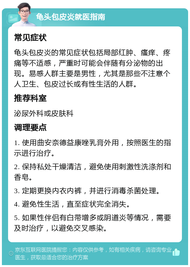 龟头包皮炎就医指南 常见症状 龟头包皮炎的常见症状包括局部红肿、瘙痒、疼痛等不适感，严重时可能会伴随有分泌物的出现。易感人群主要是男性，尤其是那些不注意个人卫生、包皮过长或有性生活的人群。 推荐科室 泌尿外科或皮肤科 调理要点 1. 使用曲安奈德益康唑乳膏外用，按照医生的指示进行治疗。 2. 保持私处干燥清洁，避免使用刺激性洗涤剂和香皂。 3. 定期更换内衣内裤，并进行消毒杀菌处理。 4. 避免性生活，直至症状完全消失。 5. 如果性伴侣有白带增多或阴道炎等情况，需要及时治疗，以避免交叉感染。