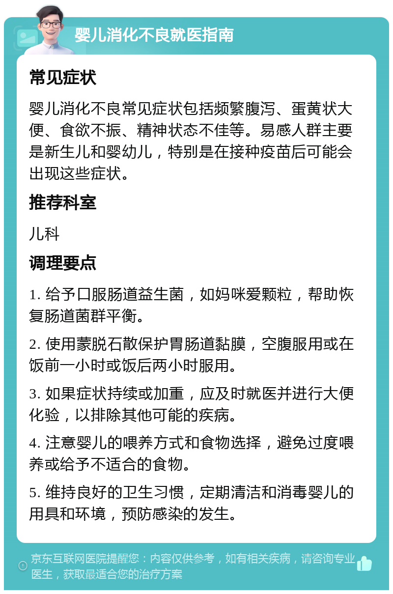 婴儿消化不良就医指南 常见症状 婴儿消化不良常见症状包括频繁腹泻、蛋黄状大便、食欲不振、精神状态不佳等。易感人群主要是新生儿和婴幼儿，特别是在接种疫苗后可能会出现这些症状。 推荐科室 儿科 调理要点 1. 给予口服肠道益生菌，如妈咪爱颗粒，帮助恢复肠道菌群平衡。 2. 使用蒙脱石散保护胃肠道黏膜，空腹服用或在饭前一小时或饭后两小时服用。 3. 如果症状持续或加重，应及时就医并进行大便化验，以排除其他可能的疾病。 4. 注意婴儿的喂养方式和食物选择，避免过度喂养或给予不适合的食物。 5. 维持良好的卫生习惯，定期清洁和消毒婴儿的用具和环境，预防感染的发生。