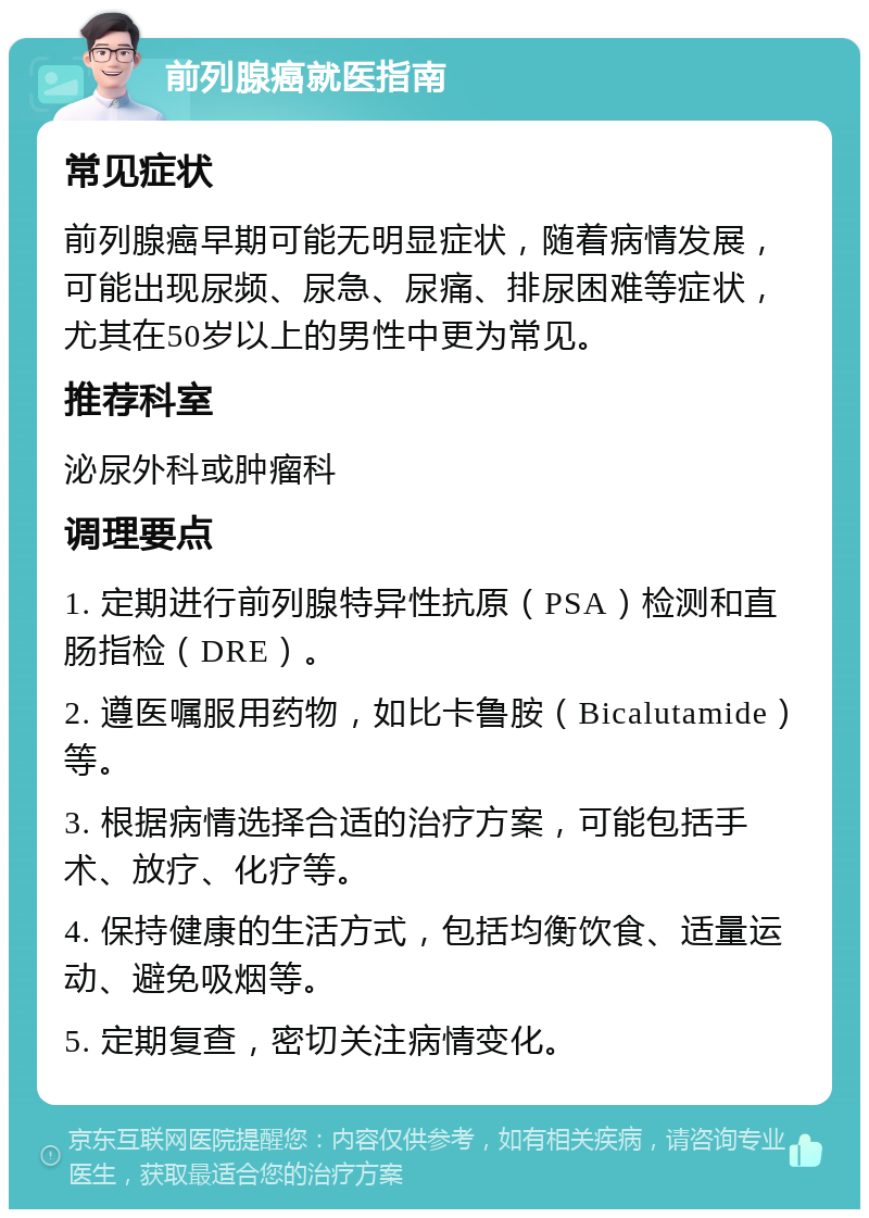 前列腺癌就医指南 常见症状 前列腺癌早期可能无明显症状，随着病情发展，可能出现尿频、尿急、尿痛、排尿困难等症状，尤其在50岁以上的男性中更为常见。 推荐科室 泌尿外科或肿瘤科 调理要点 1. 定期进行前列腺特异性抗原（PSA）检测和直肠指检（DRE）。 2. 遵医嘱服用药物，如比卡鲁胺（Bicalutamide）等。 3. 根据病情选择合适的治疗方案，可能包括手术、放疗、化疗等。 4. 保持健康的生活方式，包括均衡饮食、适量运动、避免吸烟等。 5. 定期复查，密切关注病情变化。