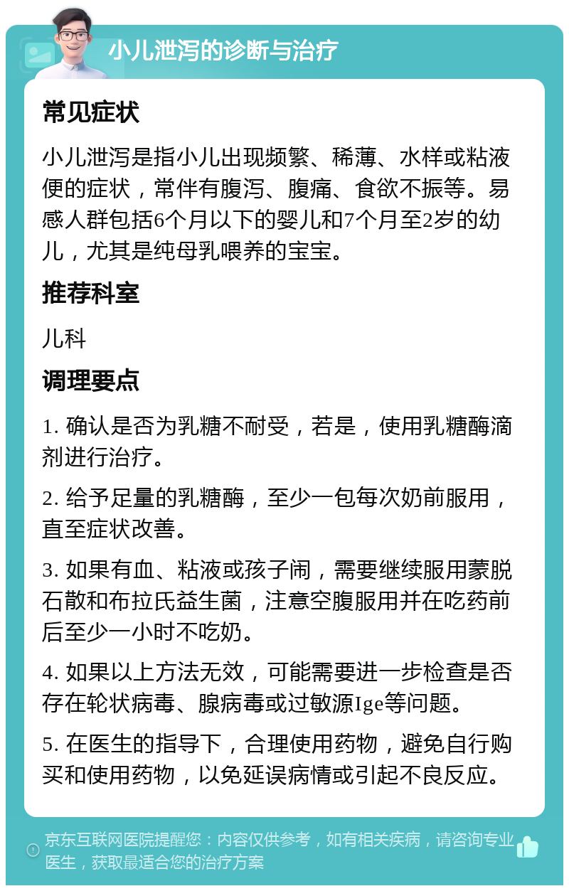 小儿泄泻的诊断与治疗 常见症状 小儿泄泻是指小儿出现频繁、稀薄、水样或粘液便的症状，常伴有腹泻、腹痛、食欲不振等。易感人群包括6个月以下的婴儿和7个月至2岁的幼儿，尤其是纯母乳喂养的宝宝。 推荐科室 儿科 调理要点 1. 确认是否为乳糖不耐受，若是，使用乳糖酶滴剂进行治疗。 2. 给予足量的乳糖酶，至少一包每次奶前服用，直至症状改善。 3. 如果有血、粘液或孩子闹，需要继续服用蒙脱石散和布拉氏益生菌，注意空腹服用并在吃药前后至少一小时不吃奶。 4. 如果以上方法无效，可能需要进一步检查是否存在轮状病毒、腺病毒或过敏源Ige等问题。 5. 在医生的指导下，合理使用药物，避免自行购买和使用药物，以免延误病情或引起不良反应。