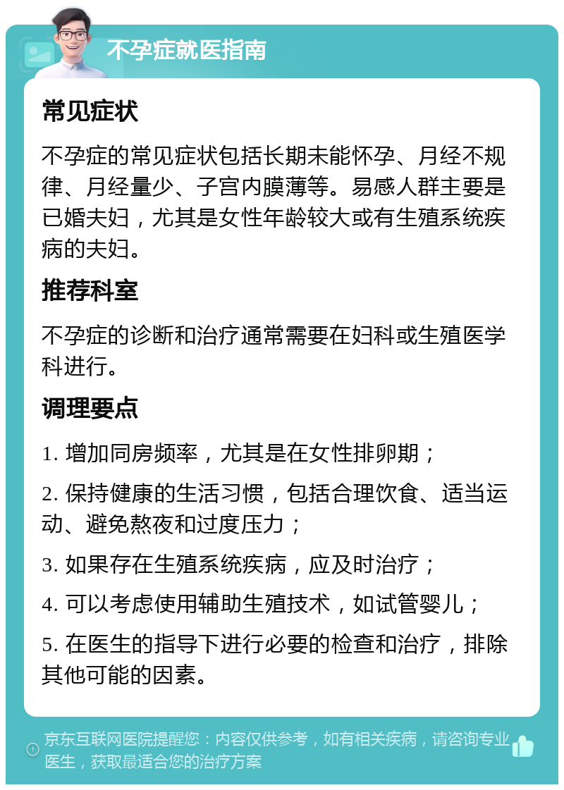 不孕症就医指南 常见症状 不孕症的常见症状包括长期未能怀孕、月经不规律、月经量少、子宫内膜薄等。易感人群主要是已婚夫妇，尤其是女性年龄较大或有生殖系统疾病的夫妇。 推荐科室 不孕症的诊断和治疗通常需要在妇科或生殖医学科进行。 调理要点 1. 增加同房频率，尤其是在女性排卵期； 2. 保持健康的生活习惯，包括合理饮食、适当运动、避免熬夜和过度压力； 3. 如果存在生殖系统疾病，应及时治疗； 4. 可以考虑使用辅助生殖技术，如试管婴儿； 5. 在医生的指导下进行必要的检查和治疗，排除其他可能的因素。