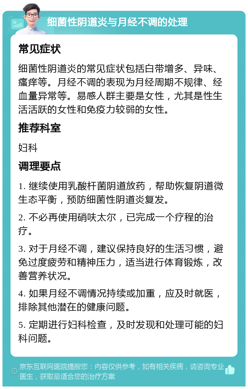 细菌性阴道炎与月经不调的处理 常见症状 细菌性阴道炎的常见症状包括白带增多、异味、瘙痒等。月经不调的表现为月经周期不规律、经血量异常等。易感人群主要是女性，尤其是性生活活跃的女性和免疫力较弱的女性。 推荐科室 妇科 调理要点 1. 继续使用乳酸杆菌阴道放药，帮助恢复阴道微生态平衡，预防细菌性阴道炎复发。 2. 不必再使用硝呋太尔，已完成一个疗程的治疗。 3. 对于月经不调，建议保持良好的生活习惯，避免过度疲劳和精神压力，适当进行体育锻炼，改善营养状况。 4. 如果月经不调情况持续或加重，应及时就医，排除其他潜在的健康问题。 5. 定期进行妇科检查，及时发现和处理可能的妇科问题。