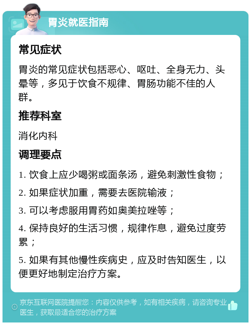 胃炎就医指南 常见症状 胃炎的常见症状包括恶心、呕吐、全身无力、头晕等，多见于饮食不规律、胃肠功能不佳的人群。 推荐科室 消化内科 调理要点 1. 饮食上应少喝粥或面条汤，避免刺激性食物； 2. 如果症状加重，需要去医院输液； 3. 可以考虑服用胃药如奥美拉唑等； 4. 保持良好的生活习惯，规律作息，避免过度劳累； 5. 如果有其他慢性疾病史，应及时告知医生，以便更好地制定治疗方案。