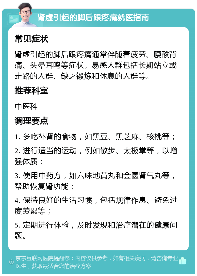 肾虚引起的脚后跟疼痛就医指南 常见症状 肾虚引起的脚后跟疼痛通常伴随着疲劳、腰酸背痛、头晕耳鸣等症状。易感人群包括长期站立或走路的人群、缺乏锻炼和休息的人群等。 推荐科室 中医科 调理要点 1. 多吃补肾的食物，如黑豆、黑芝麻、核桃等； 2. 进行适当的运动，例如散步、太极拳等，以增强体质； 3. 使用中药方，如六味地黄丸和金匮肾气丸等，帮助恢复肾功能； 4. 保持良好的生活习惯，包括规律作息、避免过度劳累等； 5. 定期进行体检，及时发现和治疗潜在的健康问题。