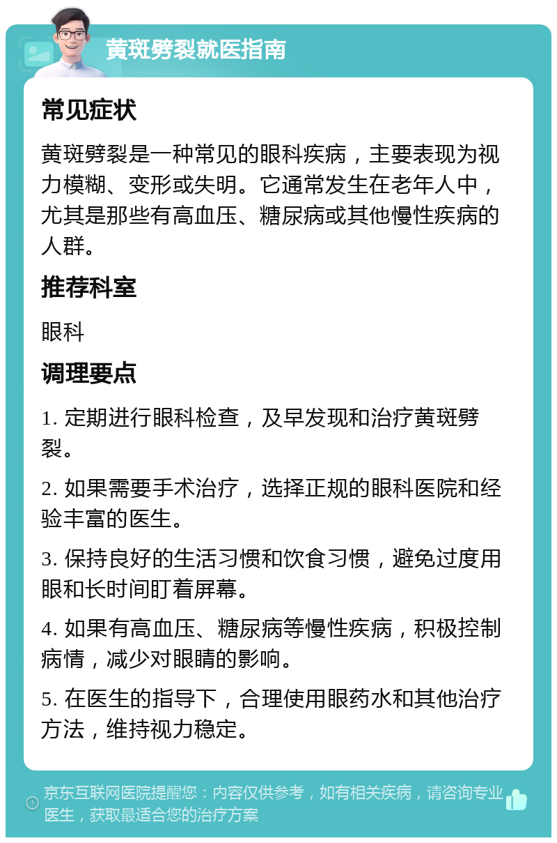 黄斑劈裂就医指南 常见症状 黄斑劈裂是一种常见的眼科疾病，主要表现为视力模糊、变形或失明。它通常发生在老年人中，尤其是那些有高血压、糖尿病或其他慢性疾病的人群。 推荐科室 眼科 调理要点 1. 定期进行眼科检查，及早发现和治疗黄斑劈裂。 2. 如果需要手术治疗，选择正规的眼科医院和经验丰富的医生。 3. 保持良好的生活习惯和饮食习惯，避免过度用眼和长时间盯着屏幕。 4. 如果有高血压、糖尿病等慢性疾病，积极控制病情，减少对眼睛的影响。 5. 在医生的指导下，合理使用眼药水和其他治疗方法，维持视力稳定。