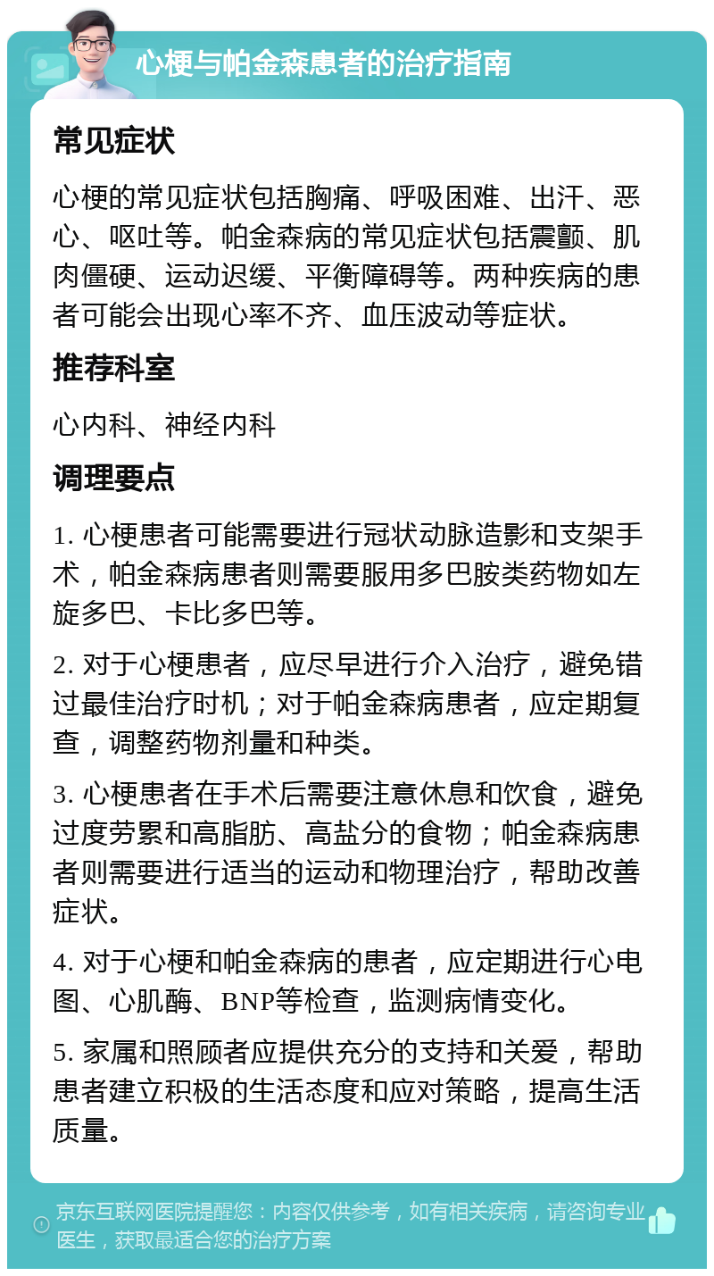 心梗与帕金森患者的治疗指南 常见症状 心梗的常见症状包括胸痛、呼吸困难、出汗、恶心、呕吐等。帕金森病的常见症状包括震颤、肌肉僵硬、运动迟缓、平衡障碍等。两种疾病的患者可能会出现心率不齐、血压波动等症状。 推荐科室 心内科、神经内科 调理要点 1. 心梗患者可能需要进行冠状动脉造影和支架手术，帕金森病患者则需要服用多巴胺类药物如左旋多巴、卡比多巴等。 2. 对于心梗患者，应尽早进行介入治疗，避免错过最佳治疗时机；对于帕金森病患者，应定期复查，调整药物剂量和种类。 3. 心梗患者在手术后需要注意休息和饮食，避免过度劳累和高脂肪、高盐分的食物；帕金森病患者则需要进行适当的运动和物理治疗，帮助改善症状。 4. 对于心梗和帕金森病的患者，应定期进行心电图、心肌酶、BNP等检查，监测病情变化。 5. 家属和照顾者应提供充分的支持和关爱，帮助患者建立积极的生活态度和应对策略，提高生活质量。