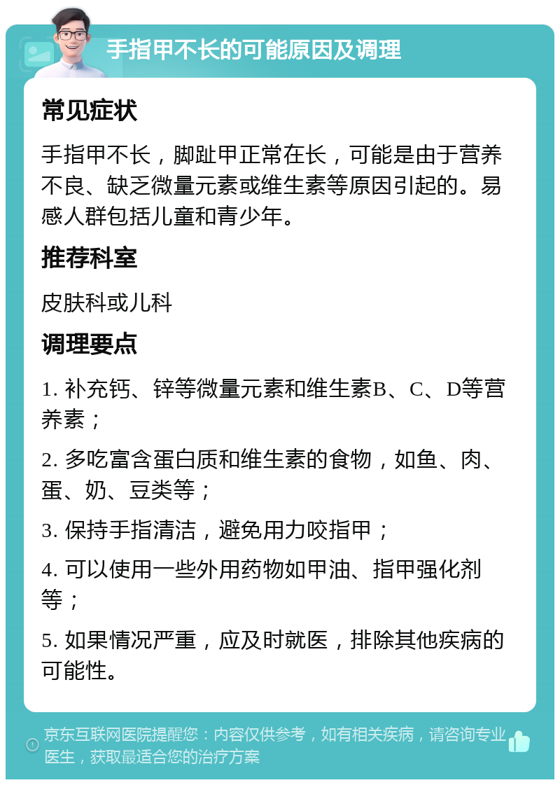 手指甲不长的可能原因及调理 常见症状 手指甲不长，脚趾甲正常在长，可能是由于营养不良、缺乏微量元素或维生素等原因引起的。易感人群包括儿童和青少年。 推荐科室 皮肤科或儿科 调理要点 1. 补充钙、锌等微量元素和维生素B、C、D等营养素； 2. 多吃富含蛋白质和维生素的食物，如鱼、肉、蛋、奶、豆类等； 3. 保持手指清洁，避免用力咬指甲； 4. 可以使用一些外用药物如甲油、指甲强化剂等； 5. 如果情况严重，应及时就医，排除其他疾病的可能性。