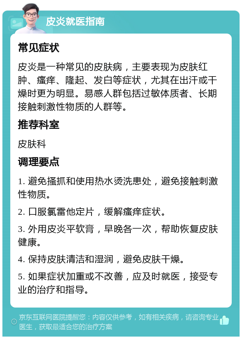 皮炎就医指南 常见症状 皮炎是一种常见的皮肤病，主要表现为皮肤红肿、瘙痒、隆起、发白等症状，尤其在出汗或干燥时更为明显。易感人群包括过敏体质者、长期接触刺激性物质的人群等。 推荐科室 皮肤科 调理要点 1. 避免搔抓和使用热水烫洗患处，避免接触刺激性物质。 2. 口服氯雷他定片，缓解瘙痒症状。 3. 外用皮炎平软膏，早晚各一次，帮助恢复皮肤健康。 4. 保持皮肤清洁和湿润，避免皮肤干燥。 5. 如果症状加重或不改善，应及时就医，接受专业的治疗和指导。