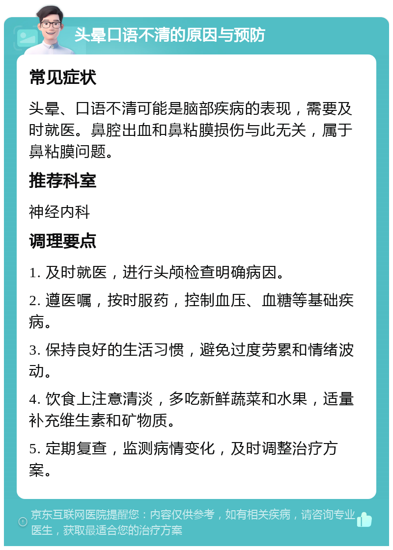 头晕口语不清的原因与预防 常见症状 头晕、口语不清可能是脑部疾病的表现，需要及时就医。鼻腔出血和鼻粘膜损伤与此无关，属于鼻粘膜问题。 推荐科室 神经内科 调理要点 1. 及时就医，进行头颅检查明确病因。 2. 遵医嘱，按时服药，控制血压、血糖等基础疾病。 3. 保持良好的生活习惯，避免过度劳累和情绪波动。 4. 饮食上注意清淡，多吃新鲜蔬菜和水果，适量补充维生素和矿物质。 5. 定期复查，监测病情变化，及时调整治疗方案。