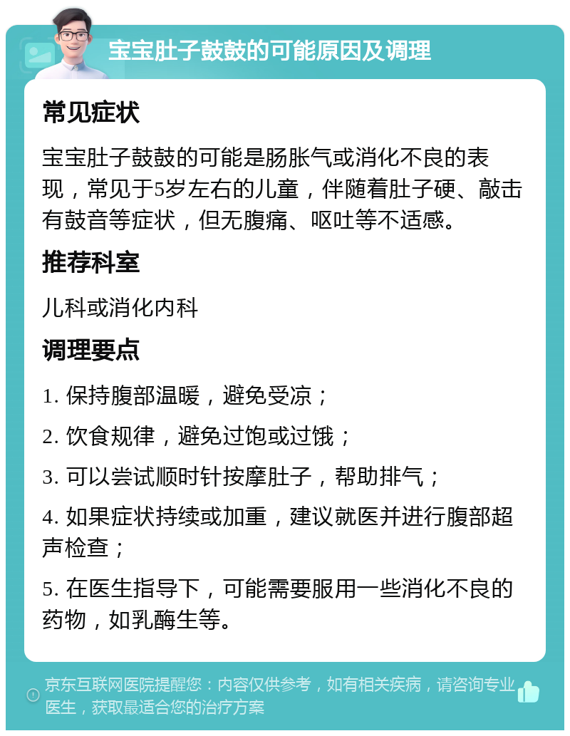 宝宝肚子鼓鼓的可能原因及调理 常见症状 宝宝肚子鼓鼓的可能是肠胀气或消化不良的表现，常见于5岁左右的儿童，伴随着肚子硬、敲击有鼓音等症状，但无腹痛、呕吐等不适感。 推荐科室 儿科或消化内科 调理要点 1. 保持腹部温暖，避免受凉； 2. 饮食规律，避免过饱或过饿； 3. 可以尝试顺时针按摩肚子，帮助排气； 4. 如果症状持续或加重，建议就医并进行腹部超声检查； 5. 在医生指导下，可能需要服用一些消化不良的药物，如乳酶生等。