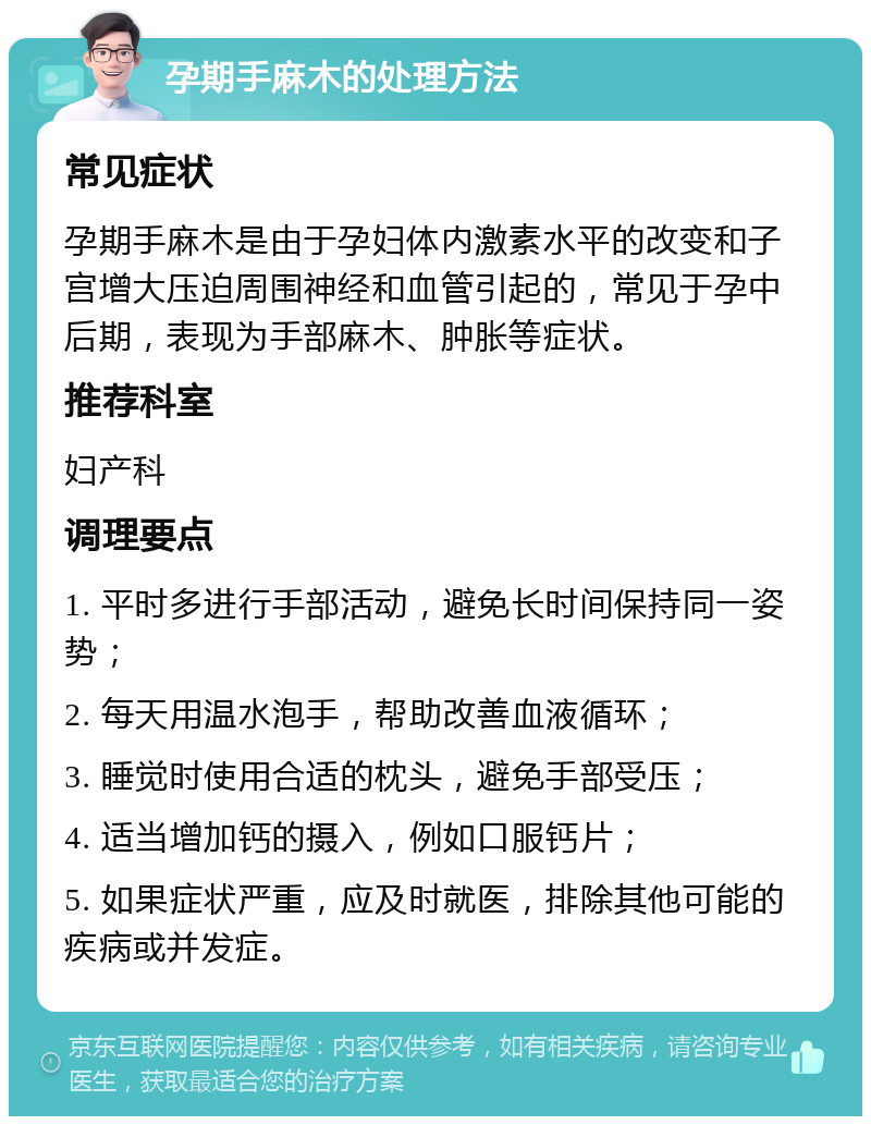 孕期手麻木的处理方法 常见症状 孕期手麻木是由于孕妇体内激素水平的改变和子宫增大压迫周围神经和血管引起的，常见于孕中后期，表现为手部麻木、肿胀等症状。 推荐科室 妇产科 调理要点 1. 平时多进行手部活动，避免长时间保持同一姿势； 2. 每天用温水泡手，帮助改善血液循环； 3. 睡觉时使用合适的枕头，避免手部受压； 4. 适当增加钙的摄入，例如口服钙片； 5. 如果症状严重，应及时就医，排除其他可能的疾病或并发症。