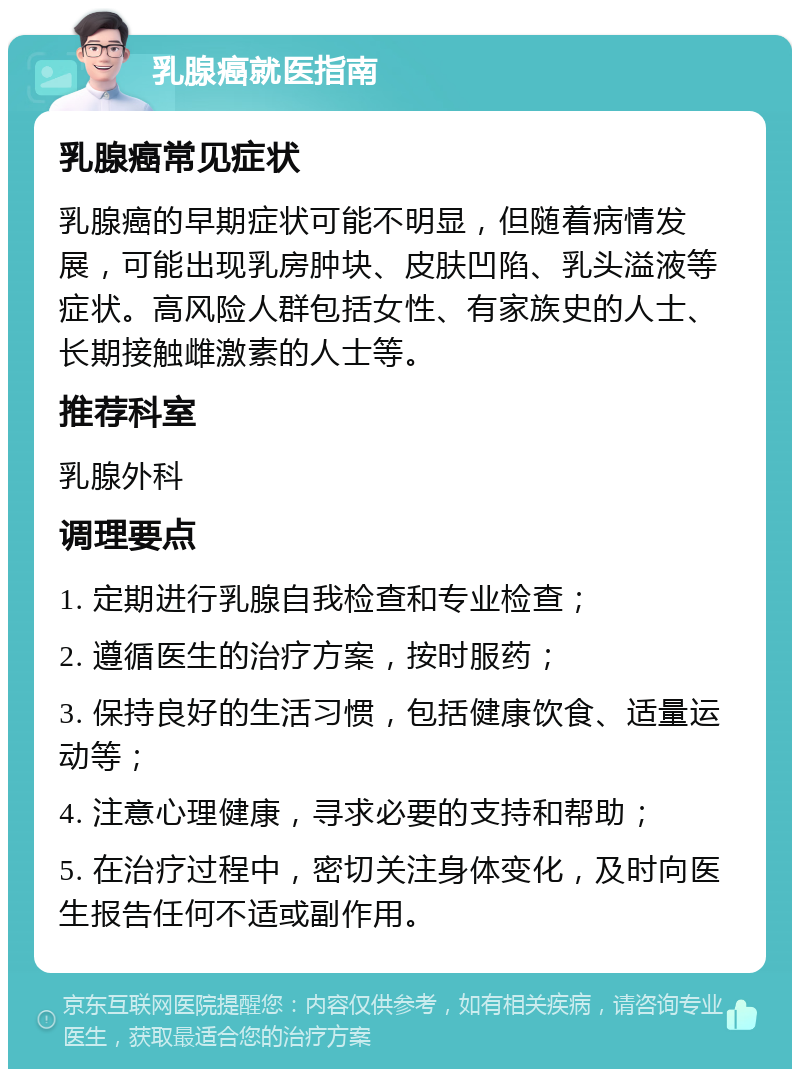 乳腺癌就医指南 乳腺癌常见症状 乳腺癌的早期症状可能不明显，但随着病情发展，可能出现乳房肿块、皮肤凹陷、乳头溢液等症状。高风险人群包括女性、有家族史的人士、长期接触雌激素的人士等。 推荐科室 乳腺外科 调理要点 1. 定期进行乳腺自我检查和专业检查； 2. 遵循医生的治疗方案，按时服药； 3. 保持良好的生活习惯，包括健康饮食、适量运动等； 4. 注意心理健康，寻求必要的支持和帮助； 5. 在治疗过程中，密切关注身体变化，及时向医生报告任何不适或副作用。