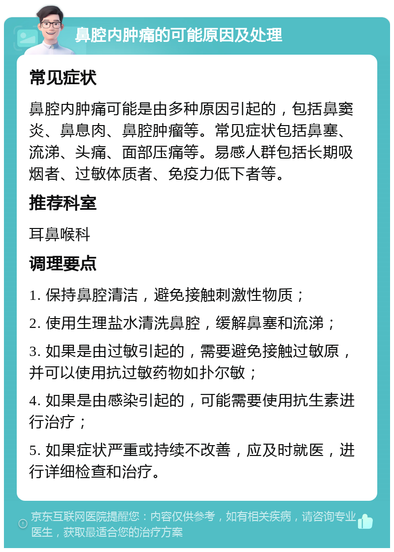 鼻腔内肿痛的可能原因及处理 常见症状 鼻腔内肿痛可能是由多种原因引起的，包括鼻窦炎、鼻息肉、鼻腔肿瘤等。常见症状包括鼻塞、流涕、头痛、面部压痛等。易感人群包括长期吸烟者、过敏体质者、免疫力低下者等。 推荐科室 耳鼻喉科 调理要点 1. 保持鼻腔清洁，避免接触刺激性物质； 2. 使用生理盐水清洗鼻腔，缓解鼻塞和流涕； 3. 如果是由过敏引起的，需要避免接触过敏原，并可以使用抗过敏药物如扑尔敏； 4. 如果是由感染引起的，可能需要使用抗生素进行治疗； 5. 如果症状严重或持续不改善，应及时就医，进行详细检查和治疗。