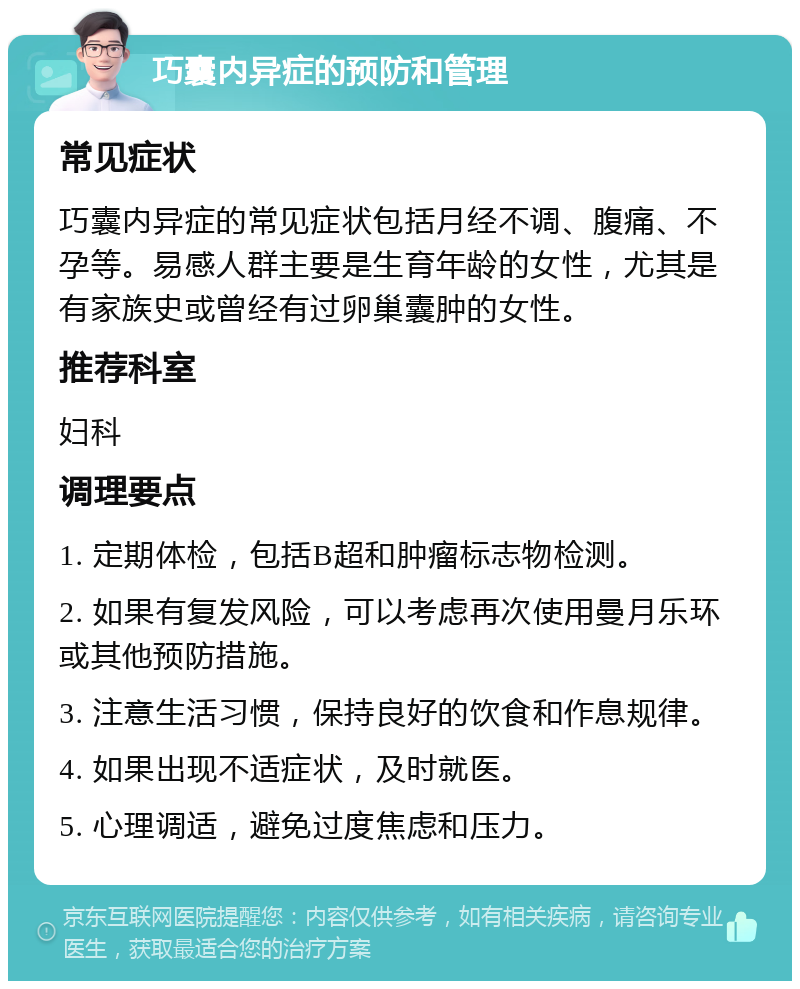 巧囊内异症的预防和管理 常见症状 巧囊内异症的常见症状包括月经不调、腹痛、不孕等。易感人群主要是生育年龄的女性，尤其是有家族史或曾经有过卵巢囊肿的女性。 推荐科室 妇科 调理要点 1. 定期体检，包括B超和肿瘤标志物检测。 2. 如果有复发风险，可以考虑再次使用曼月乐环或其他预防措施。 3. 注意生活习惯，保持良好的饮食和作息规律。 4. 如果出现不适症状，及时就医。 5. 心理调适，避免过度焦虑和压力。