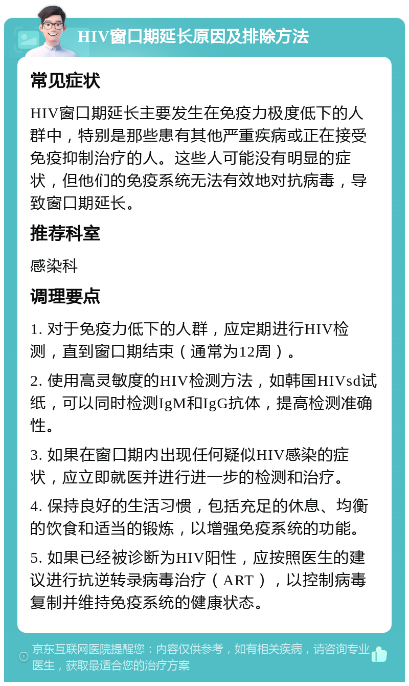 HIV窗口期延长原因及排除方法 常见症状 HIV窗口期延长主要发生在免疫力极度低下的人群中，特别是那些患有其他严重疾病或正在接受免疫抑制治疗的人。这些人可能没有明显的症状，但他们的免疫系统无法有效地对抗病毒，导致窗口期延长。 推荐科室 感染科 调理要点 1. 对于免疫力低下的人群，应定期进行HIV检测，直到窗口期结束（通常为12周）。 2. 使用高灵敏度的HIV检测方法，如韩国HIVsd试纸，可以同时检测IgM和IgG抗体，提高检测准确性。 3. 如果在窗口期内出现任何疑似HIV感染的症状，应立即就医并进行进一步的检测和治疗。 4. 保持良好的生活习惯，包括充足的休息、均衡的饮食和适当的锻炼，以增强免疫系统的功能。 5. 如果已经被诊断为HIV阳性，应按照医生的建议进行抗逆转录病毒治疗（ART），以控制病毒复制并维持免疫系统的健康状态。