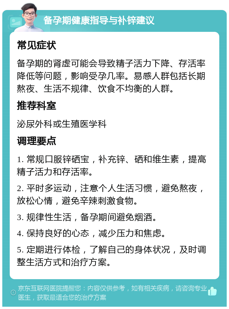 备孕期健康指导与补锌建议 常见症状 备孕期的肾虚可能会导致精子活力下降、存活率降低等问题，影响受孕几率。易感人群包括长期熬夜、生活不规律、饮食不均衡的人群。 推荐科室 泌尿外科或生殖医学科 调理要点 1. 常规口服锌硒宝，补充锌、硒和维生素，提高精子活力和存活率。 2. 平时多运动，注意个人生活习惯，避免熬夜，放松心情，避免辛辣刺激食物。 3. 规律性生活，备孕期间避免烟酒。 4. 保持良好的心态，减少压力和焦虑。 5. 定期进行体检，了解自己的身体状况，及时调整生活方式和治疗方案。