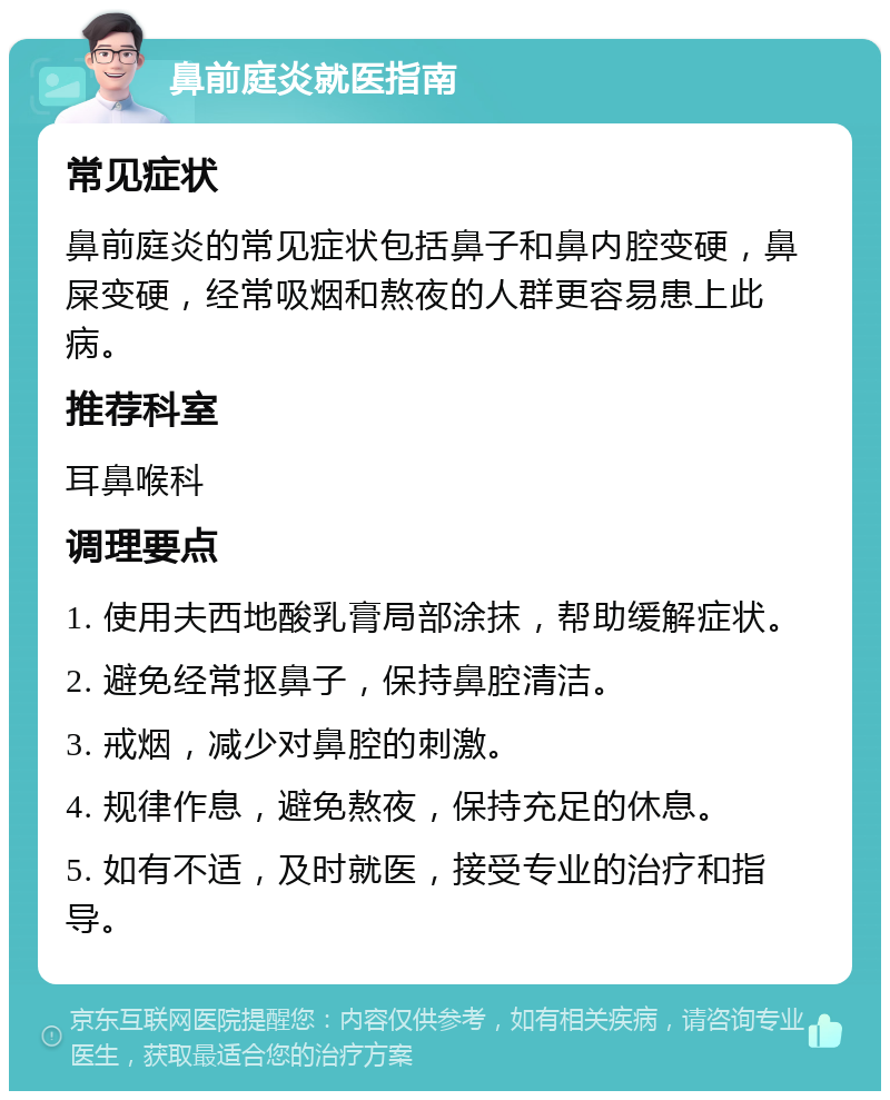 鼻前庭炎就医指南 常见症状 鼻前庭炎的常见症状包括鼻子和鼻内腔变硬，鼻屎变硬，经常吸烟和熬夜的人群更容易患上此病。 推荐科室 耳鼻喉科 调理要点 1. 使用夫西地酸乳膏局部涂抹，帮助缓解症状。 2. 避免经常抠鼻子，保持鼻腔清洁。 3. 戒烟，减少对鼻腔的刺激。 4. 规律作息，避免熬夜，保持充足的休息。 5. 如有不适，及时就医，接受专业的治疗和指导。