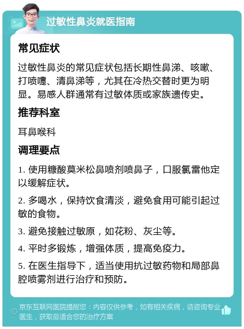 过敏性鼻炎就医指南 常见症状 过敏性鼻炎的常见症状包括长期性鼻涕、咳嗽、打喷嚏、清鼻涕等，尤其在冷热交替时更为明显。易感人群通常有过敏体质或家族遗传史。 推荐科室 耳鼻喉科 调理要点 1. 使用糠酸莫米松鼻喷剂喷鼻子，口服氯雷他定以缓解症状。 2. 多喝水，保持饮食清淡，避免食用可能引起过敏的食物。 3. 避免接触过敏原，如花粉、灰尘等。 4. 平时多锻炼，增强体质，提高免疫力。 5. 在医生指导下，适当使用抗过敏药物和局部鼻腔喷雾剂进行治疗和预防。