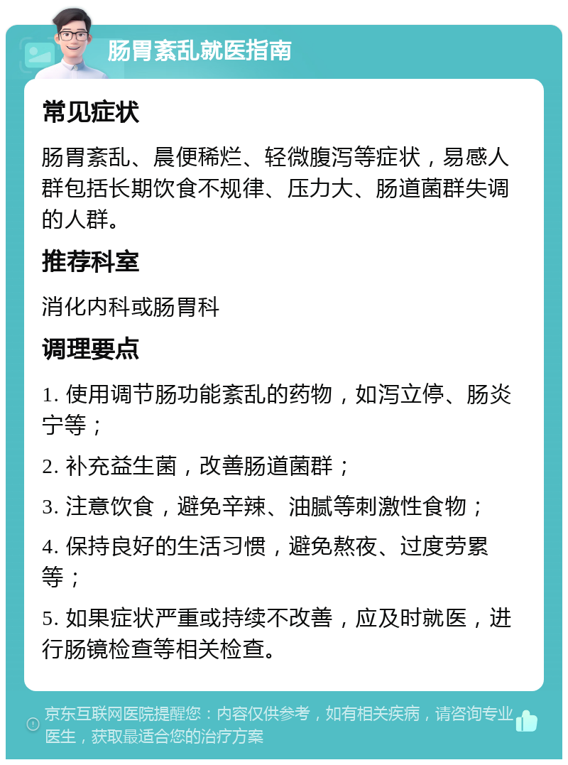 肠胃紊乱就医指南 常见症状 肠胃紊乱、晨便稀烂、轻微腹泻等症状，易感人群包括长期饮食不规律、压力大、肠道菌群失调的人群。 推荐科室 消化内科或肠胃科 调理要点 1. 使用调节肠功能紊乱的药物，如泻立停、肠炎宁等； 2. 补充益生菌，改善肠道菌群； 3. 注意饮食，避免辛辣、油腻等刺激性食物； 4. 保持良好的生活习惯，避免熬夜、过度劳累等； 5. 如果症状严重或持续不改善，应及时就医，进行肠镜检查等相关检查。