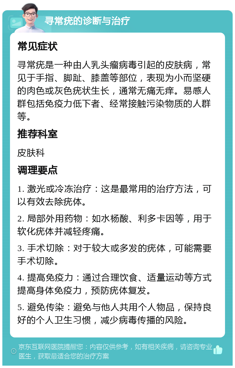 寻常疣的诊断与治疗 常见症状 寻常疣是一种由人乳头瘤病毒引起的皮肤病，常见于手指、脚趾、膝盖等部位，表现为小而坚硬的肉色或灰色疣状生长，通常无痛无痒。易感人群包括免疫力低下者、经常接触污染物质的人群等。 推荐科室 皮肤科 调理要点 1. 激光或冷冻治疗：这是最常用的治疗方法，可以有效去除疣体。 2. 局部外用药物：如水杨酸、利多卡因等，用于软化疣体并减轻疼痛。 3. 手术切除：对于较大或多发的疣体，可能需要手术切除。 4. 提高免疫力：通过合理饮食、适量运动等方式提高身体免疫力，预防疣体复发。 5. 避免传染：避免与他人共用个人物品，保持良好的个人卫生习惯，减少病毒传播的风险。