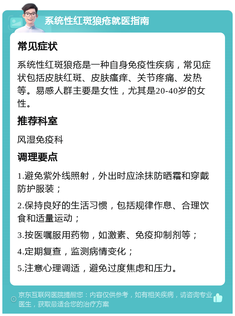 系统性红斑狼疮就医指南 常见症状 系统性红斑狼疮是一种自身免疫性疾病，常见症状包括皮肤红斑、皮肤瘙痒、关节疼痛、发热等。易感人群主要是女性，尤其是20-40岁的女性。 推荐科室 风湿免疫科 调理要点 1.避免紫外线照射，外出时应涂抹防晒霜和穿戴防护服装； 2.保持良好的生活习惯，包括规律作息、合理饮食和适量运动； 3.按医嘱服用药物，如激素、免疫抑制剂等； 4.定期复查，监测病情变化； 5.注意心理调适，避免过度焦虑和压力。