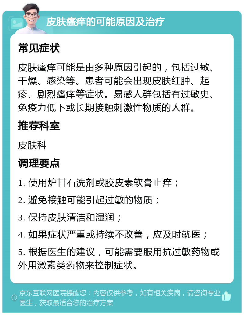 皮肤瘙痒的可能原因及治疗 常见症状 皮肤瘙痒可能是由多种原因引起的，包括过敏、干燥、感染等。患者可能会出现皮肤红肿、起疹、剧烈瘙痒等症状。易感人群包括有过敏史、免疫力低下或长期接触刺激性物质的人群。 推荐科室 皮肤科 调理要点 1. 使用炉甘石洗剂或胶皮素软膏止痒； 2. 避免接触可能引起过敏的物质； 3. 保持皮肤清洁和湿润； 4. 如果症状严重或持续不改善，应及时就医； 5. 根据医生的建议，可能需要服用抗过敏药物或外用激素类药物来控制症状。