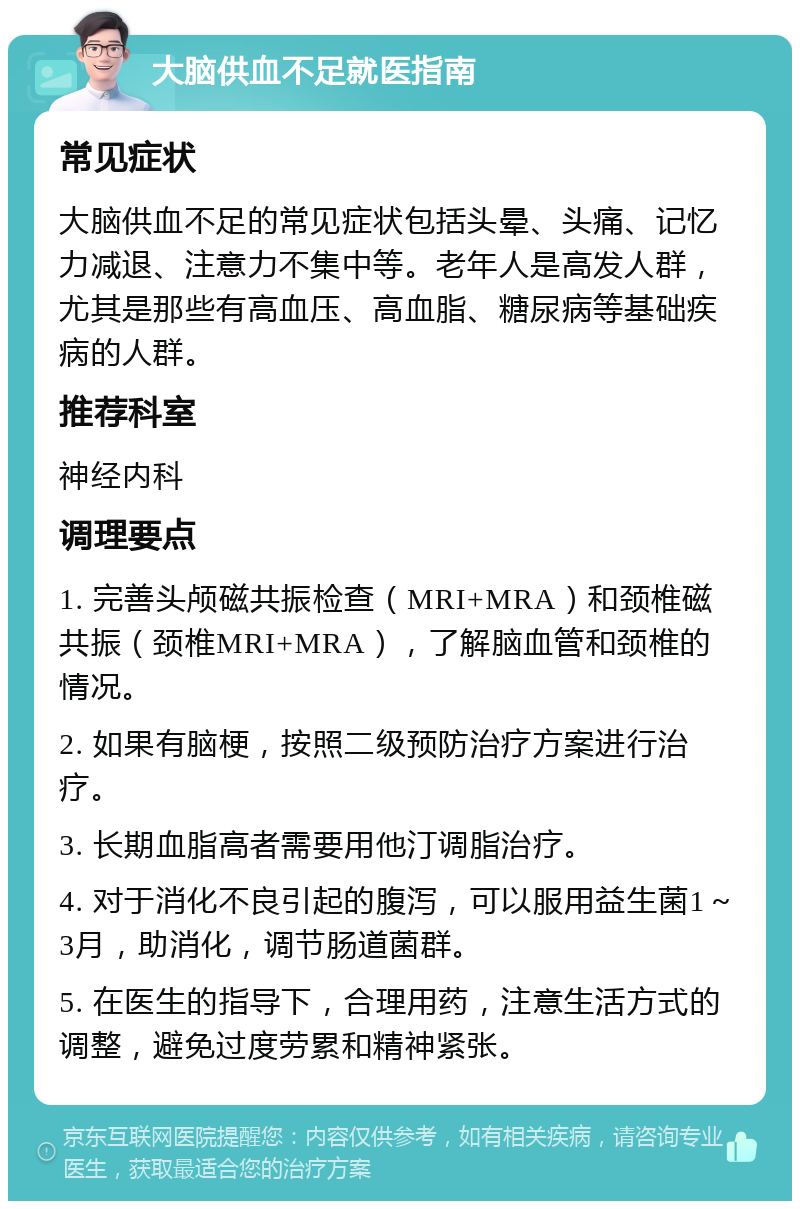 大脑供血不足就医指南 常见症状 大脑供血不足的常见症状包括头晕、头痛、记忆力减退、注意力不集中等。老年人是高发人群，尤其是那些有高血压、高血脂、糖尿病等基础疾病的人群。 推荐科室 神经内科 调理要点 1. 完善头颅磁共振检查（MRI+MRA）和颈椎磁共振（颈椎MRI+MRA），了解脑血管和颈椎的情况。 2. 如果有脑梗，按照二级预防治疗方案进行治疗。 3. 长期血脂高者需要用他汀调脂治疗。 4. 对于消化不良引起的腹泻，可以服用益生菌1～3月，助消化，调节肠道菌群。 5. 在医生的指导下，合理用药，注意生活方式的调整，避免过度劳累和精神紧张。