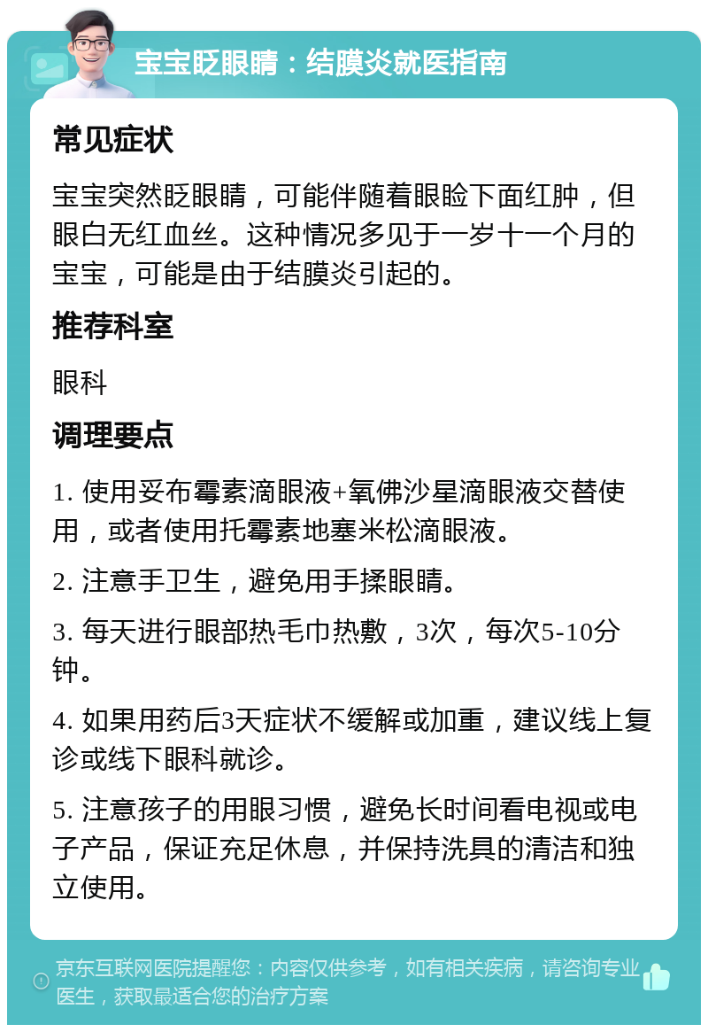 宝宝眨眼睛：结膜炎就医指南 常见症状 宝宝突然眨眼睛，可能伴随着眼睑下面红肿，但眼白无红血丝。这种情况多见于一岁十一个月的宝宝，可能是由于结膜炎引起的。 推荐科室 眼科 调理要点 1. 使用妥布霉素滴眼液+氧佛沙星滴眼液交替使用，或者使用托霉素地塞米松滴眼液。 2. 注意手卫生，避免用手揉眼睛。 3. 每天进行眼部热毛巾热敷，3次，每次5-10分钟。 4. 如果用药后3天症状不缓解或加重，建议线上复诊或线下眼科就诊。 5. 注意孩子的用眼习惯，避免长时间看电视或电子产品，保证充足休息，并保持洗具的清洁和独立使用。