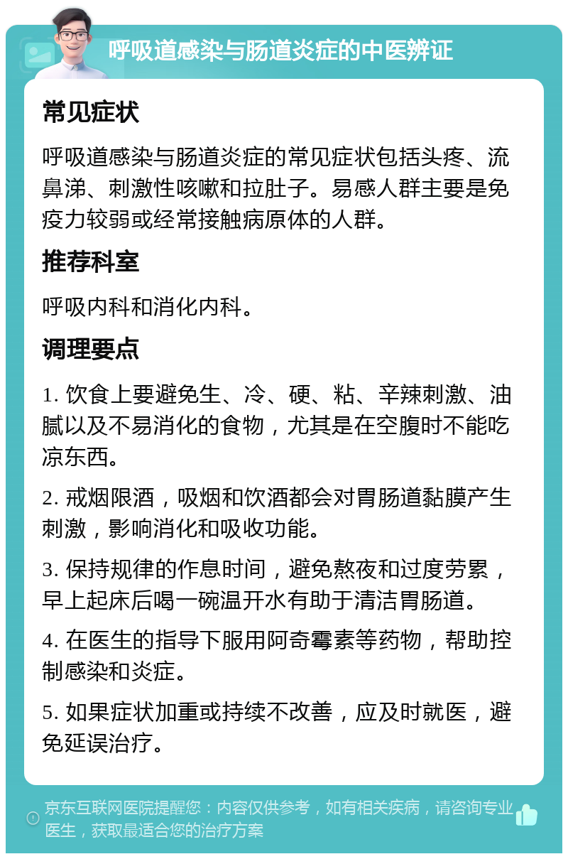 呼吸道感染与肠道炎症的中医辨证 常见症状 呼吸道感染与肠道炎症的常见症状包括头疼、流鼻涕、刺激性咳嗽和拉肚子。易感人群主要是免疫力较弱或经常接触病原体的人群。 推荐科室 呼吸内科和消化内科。 调理要点 1. 饮食上要避免生、冷、硬、粘、辛辣刺激、油腻以及不易消化的食物，尤其是在空腹时不能吃凉东西。 2. 戒烟限酒，吸烟和饮酒都会对胃肠道黏膜产生刺激，影响消化和吸收功能。 3. 保持规律的作息时间，避免熬夜和过度劳累，早上起床后喝一碗温开水有助于清洁胃肠道。 4. 在医生的指导下服用阿奇霉素等药物，帮助控制感染和炎症。 5. 如果症状加重或持续不改善，应及时就医，避免延误治疗。