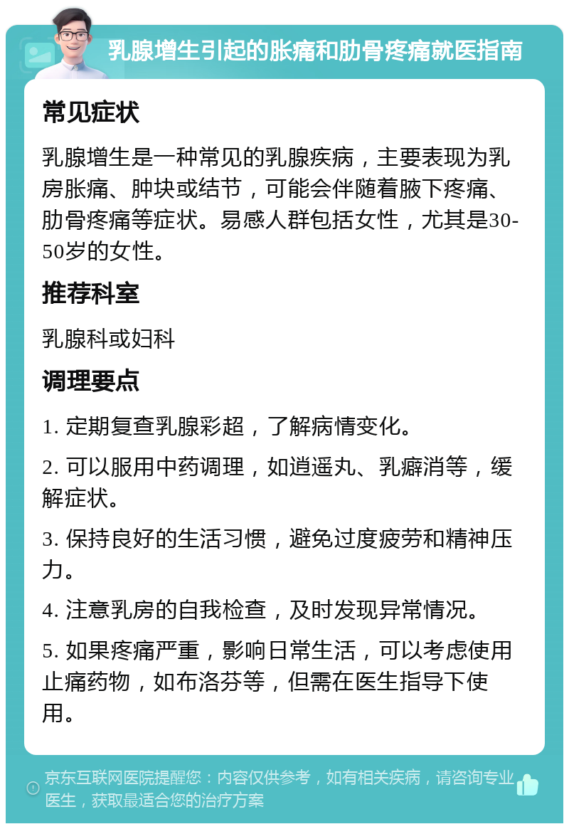 乳腺增生引起的胀痛和肋骨疼痛就医指南 常见症状 乳腺增生是一种常见的乳腺疾病，主要表现为乳房胀痛、肿块或结节，可能会伴随着腋下疼痛、肋骨疼痛等症状。易感人群包括女性，尤其是30-50岁的女性。 推荐科室 乳腺科或妇科 调理要点 1. 定期复查乳腺彩超，了解病情变化。 2. 可以服用中药调理，如逍遥丸、乳癖消等，缓解症状。 3. 保持良好的生活习惯，避免过度疲劳和精神压力。 4. 注意乳房的自我检查，及时发现异常情况。 5. 如果疼痛严重，影响日常生活，可以考虑使用止痛药物，如布洛芬等，但需在医生指导下使用。