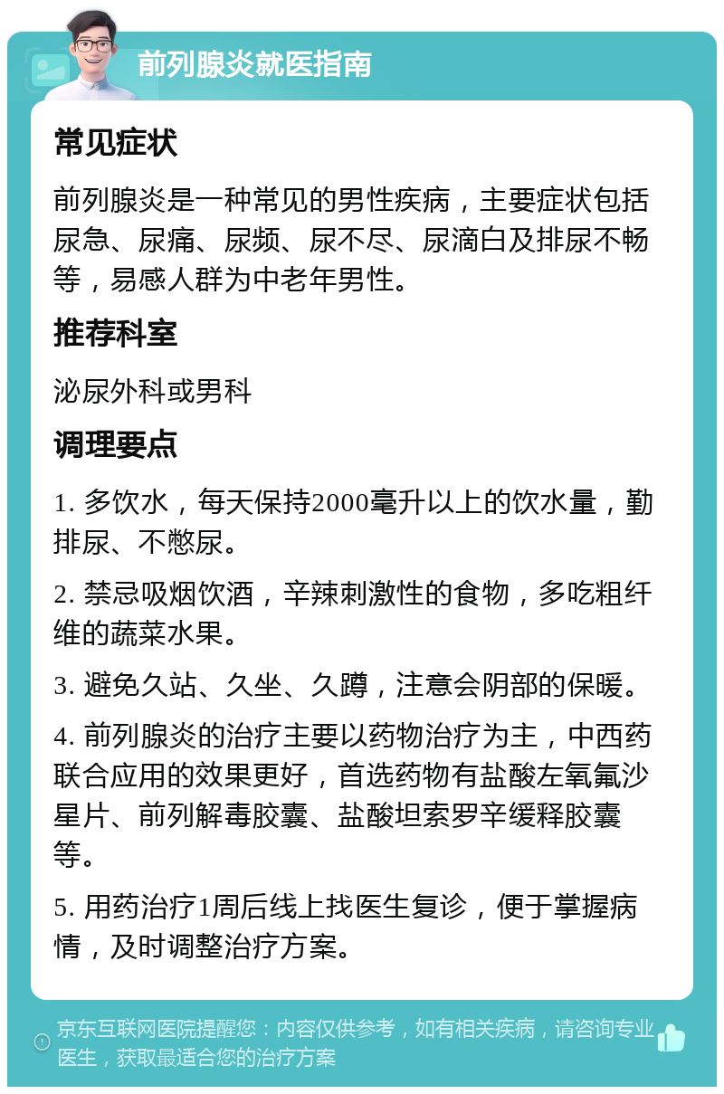 前列腺炎就医指南 常见症状 前列腺炎是一种常见的男性疾病，主要症状包括尿急、尿痛、尿频、尿不尽、尿滴白及排尿不畅等，易感人群为中老年男性。 推荐科室 泌尿外科或男科 调理要点 1. 多饮水，每天保持2000毫升以上的饮水量，勤排尿、不憋尿。 2. 禁忌吸烟饮酒，辛辣刺激性的食物，多吃粗纤维的蔬菜水果。 3. 避免久站、久坐、久蹲，注意会阴部的保暖。 4. 前列腺炎的治疗主要以药物治疗为主，中西药联合应用的效果更好，首选药物有盐酸左氧氟沙星片、前列解毒胶囊、盐酸坦索罗辛缓释胶囊等。 5. 用药治疗1周后线上找医生复诊，便于掌握病情，及时调整治疗方案。