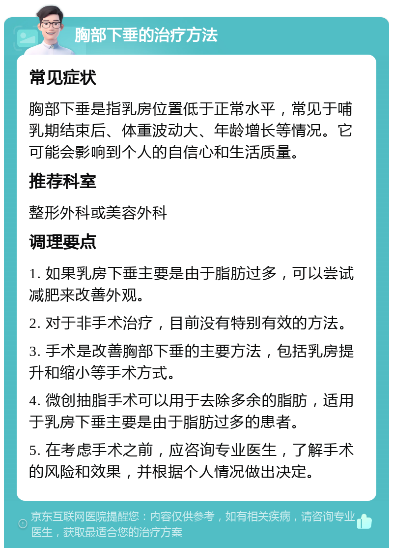 胸部下垂的治疗方法 常见症状 胸部下垂是指乳房位置低于正常水平，常见于哺乳期结束后、体重波动大、年龄增长等情况。它可能会影响到个人的自信心和生活质量。 推荐科室 整形外科或美容外科 调理要点 1. 如果乳房下垂主要是由于脂肪过多，可以尝试减肥来改善外观。 2. 对于非手术治疗，目前没有特别有效的方法。 3. 手术是改善胸部下垂的主要方法，包括乳房提升和缩小等手术方式。 4. 微创抽脂手术可以用于去除多余的脂肪，适用于乳房下垂主要是由于脂肪过多的患者。 5. 在考虑手术之前，应咨询专业医生，了解手术的风险和效果，并根据个人情况做出决定。