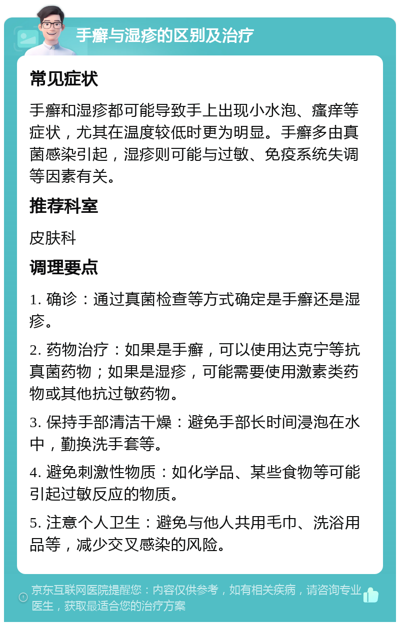 手癣与湿疹的区别及治疗 常见症状 手癣和湿疹都可能导致手上出现小水泡、瘙痒等症状，尤其在温度较低时更为明显。手癣多由真菌感染引起，湿疹则可能与过敏、免疫系统失调等因素有关。 推荐科室 皮肤科 调理要点 1. 确诊：通过真菌检查等方式确定是手癣还是湿疹。 2. 药物治疗：如果是手癣，可以使用达克宁等抗真菌药物；如果是湿疹，可能需要使用激素类药物或其他抗过敏药物。 3. 保持手部清洁干燥：避免手部长时间浸泡在水中，勤换洗手套等。 4. 避免刺激性物质：如化学品、某些食物等可能引起过敏反应的物质。 5. 注意个人卫生：避免与他人共用毛巾、洗浴用品等，减少交叉感染的风险。