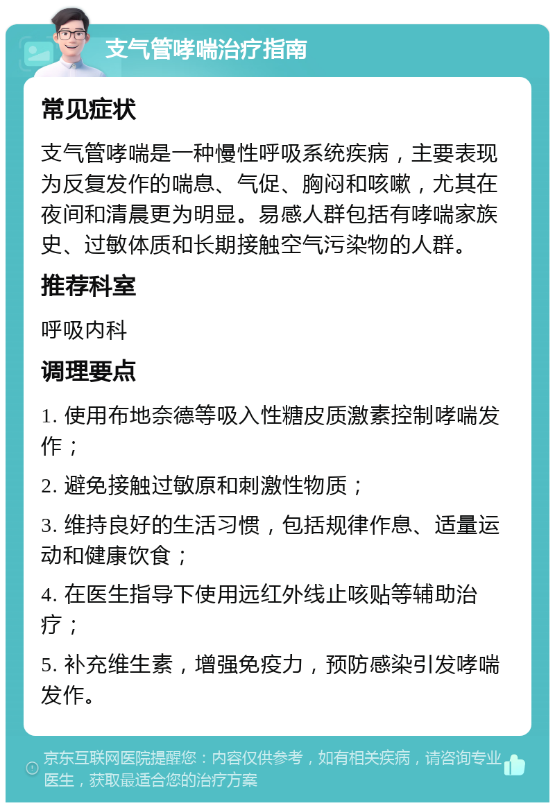 支气管哮喘治疗指南 常见症状 支气管哮喘是一种慢性呼吸系统疾病，主要表现为反复发作的喘息、气促、胸闷和咳嗽，尤其在夜间和清晨更为明显。易感人群包括有哮喘家族史、过敏体质和长期接触空气污染物的人群。 推荐科室 呼吸内科 调理要点 1. 使用布地奈德等吸入性糖皮质激素控制哮喘发作； 2. 避免接触过敏原和刺激性物质； 3. 维持良好的生活习惯，包括规律作息、适量运动和健康饮食； 4. 在医生指导下使用远红外线止咳贴等辅助治疗； 5. 补充维生素，增强免疫力，预防感染引发哮喘发作。