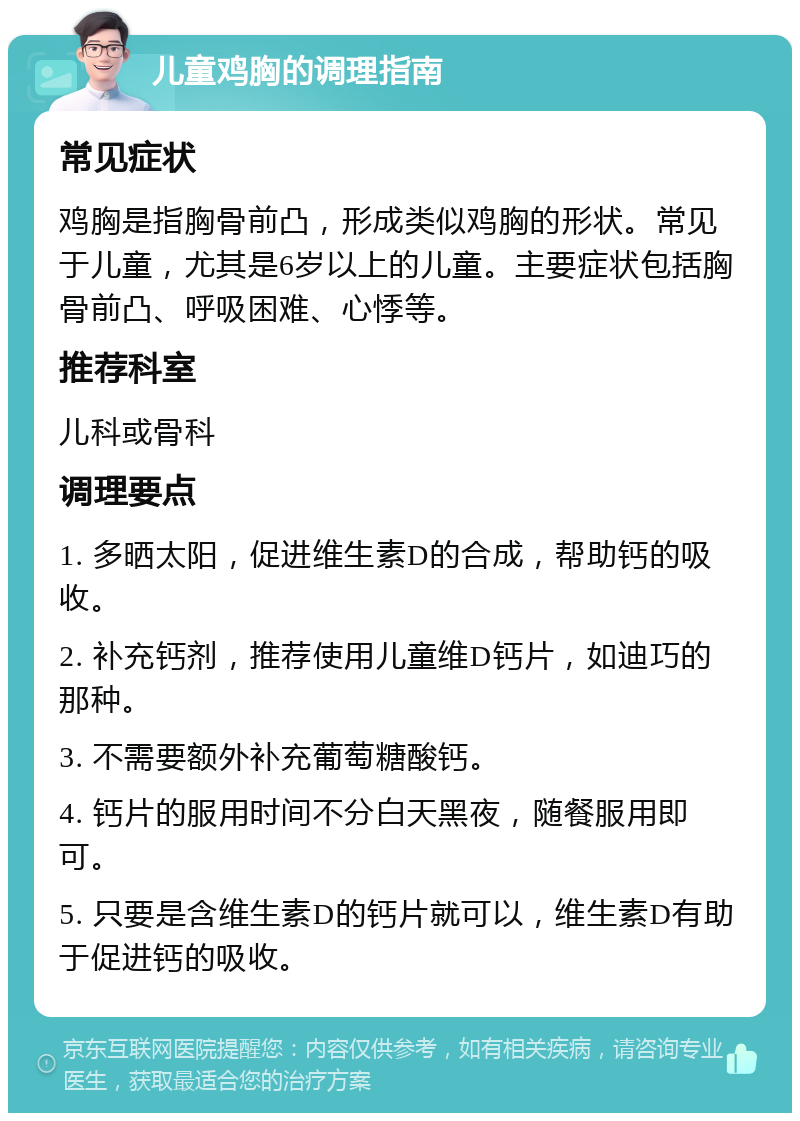 儿童鸡胸的调理指南 常见症状 鸡胸是指胸骨前凸，形成类似鸡胸的形状。常见于儿童，尤其是6岁以上的儿童。主要症状包括胸骨前凸、呼吸困难、心悸等。 推荐科室 儿科或骨科 调理要点 1. 多晒太阳，促进维生素D的合成，帮助钙的吸收。 2. 补充钙剂，推荐使用儿童维D钙片，如迪巧的那种。 3. 不需要额外补充葡萄糖酸钙。 4. 钙片的服用时间不分白天黑夜，随餐服用即可。 5. 只要是含维生素D的钙片就可以，维生素D有助于促进钙的吸收。