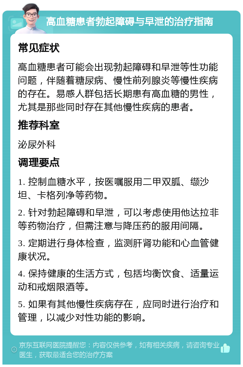 高血糖患者勃起障碍与早泄的治疗指南 常见症状 高血糖患者可能会出现勃起障碍和早泄等性功能问题，伴随着糖尿病、慢性前列腺炎等慢性疾病的存在。易感人群包括长期患有高血糖的男性，尤其是那些同时存在其他慢性疾病的患者。 推荐科室 泌尿外科 调理要点 1. 控制血糖水平，按医嘱服用二甲双胍、缬沙坦、卡格列净等药物。 2. 针对勃起障碍和早泄，可以考虑使用他达拉非等药物治疗，但需注意与降压药的服用间隔。 3. 定期进行身体检查，监测肝肾功能和心血管健康状况。 4. 保持健康的生活方式，包括均衡饮食、适量运动和戒烟限酒等。 5. 如果有其他慢性疾病存在，应同时进行治疗和管理，以减少对性功能的影响。