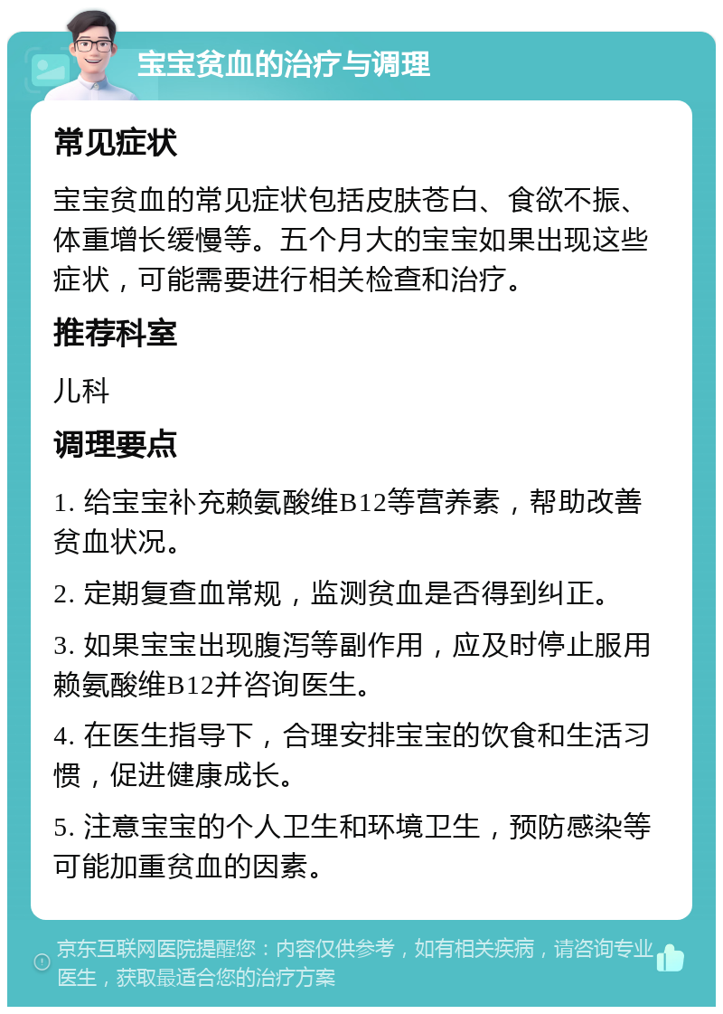 宝宝贫血的治疗与调理 常见症状 宝宝贫血的常见症状包括皮肤苍白、食欲不振、体重增长缓慢等。五个月大的宝宝如果出现这些症状，可能需要进行相关检查和治疗。 推荐科室 儿科 调理要点 1. 给宝宝补充赖氨酸维B12等营养素，帮助改善贫血状况。 2. 定期复查血常规，监测贫血是否得到纠正。 3. 如果宝宝出现腹泻等副作用，应及时停止服用赖氨酸维B12并咨询医生。 4. 在医生指导下，合理安排宝宝的饮食和生活习惯，促进健康成长。 5. 注意宝宝的个人卫生和环境卫生，预防感染等可能加重贫血的因素。