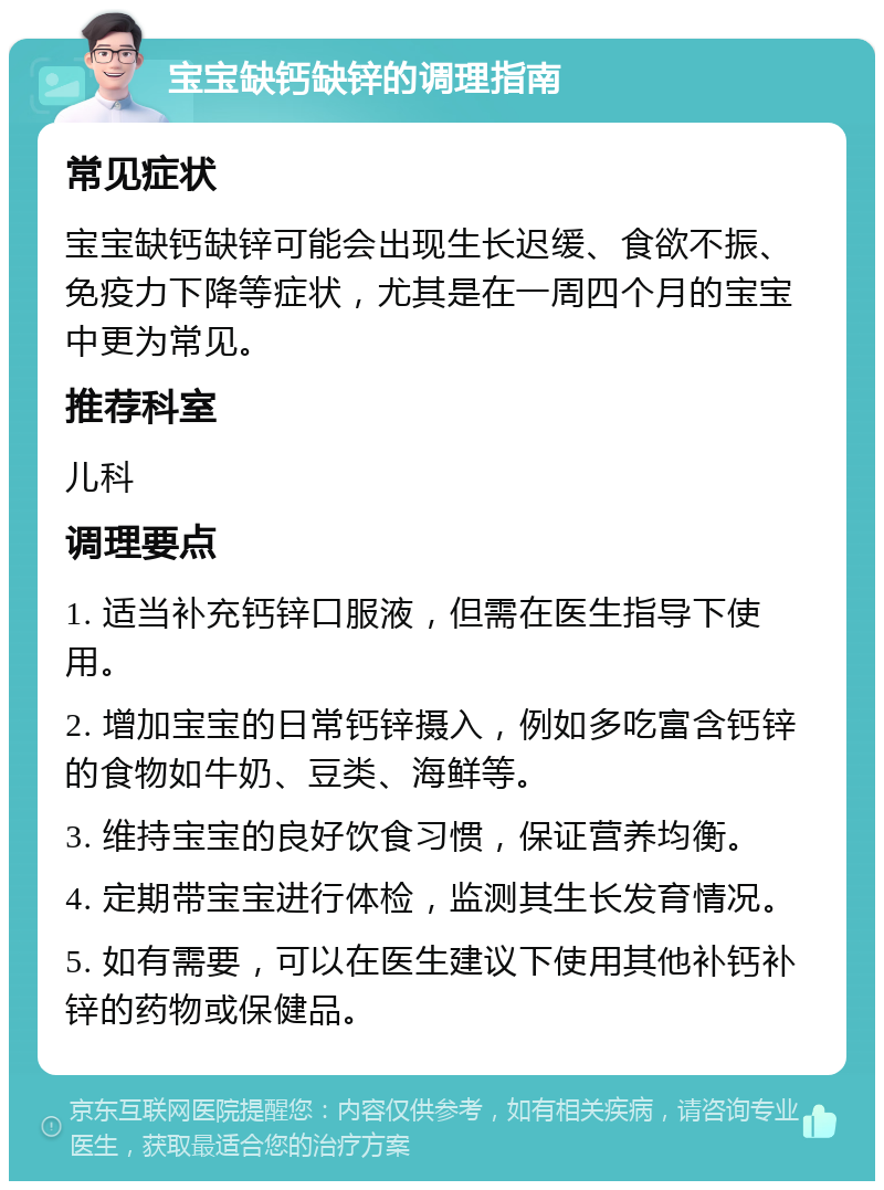 宝宝缺钙缺锌的调理指南 常见症状 宝宝缺钙缺锌可能会出现生长迟缓、食欲不振、免疫力下降等症状，尤其是在一周四个月的宝宝中更为常见。 推荐科室 儿科 调理要点 1. 适当补充钙锌口服液，但需在医生指导下使用。 2. 增加宝宝的日常钙锌摄入，例如多吃富含钙锌的食物如牛奶、豆类、海鲜等。 3. 维持宝宝的良好饮食习惯，保证营养均衡。 4. 定期带宝宝进行体检，监测其生长发育情况。 5. 如有需要，可以在医生建议下使用其他补钙补锌的药物或保健品。