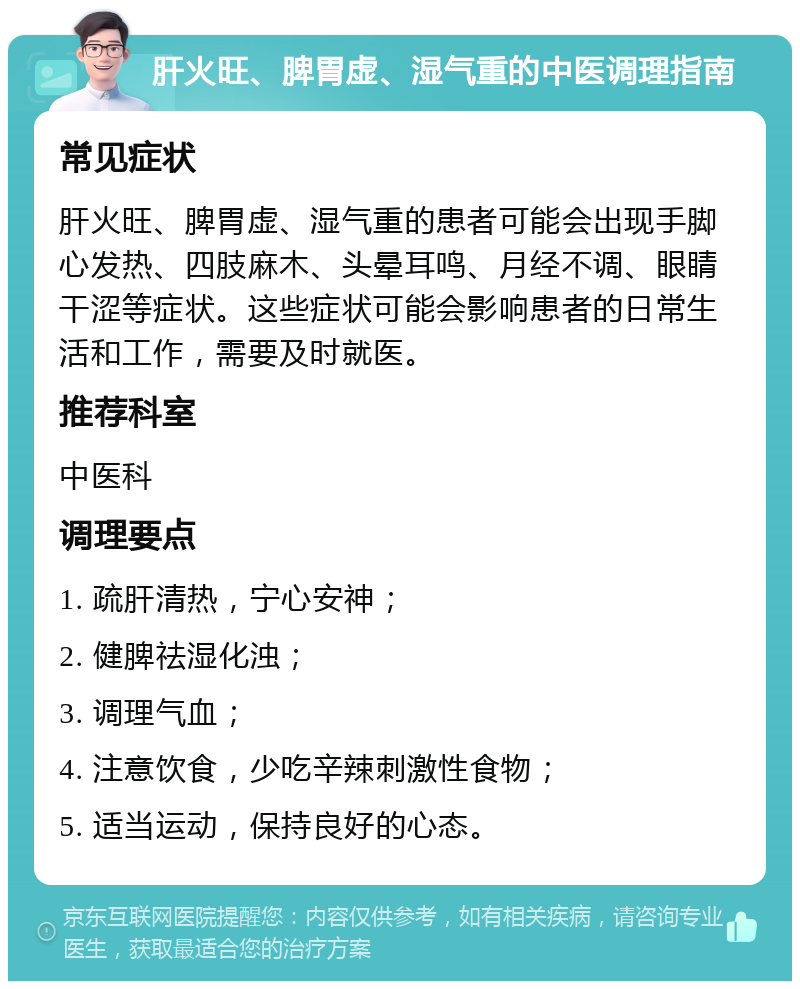 肝火旺、脾胃虚、湿气重的中医调理指南 常见症状 肝火旺、脾胃虚、湿气重的患者可能会出现手脚心发热、四肢麻木、头晕耳鸣、月经不调、眼睛干涩等症状。这些症状可能会影响患者的日常生活和工作，需要及时就医。 推荐科室 中医科 调理要点 1. 疏肝清热，宁心安神； 2. 健脾祛湿化浊； 3. 调理气血； 4. 注意饮食，少吃辛辣刺激性食物； 5. 适当运动，保持良好的心态。