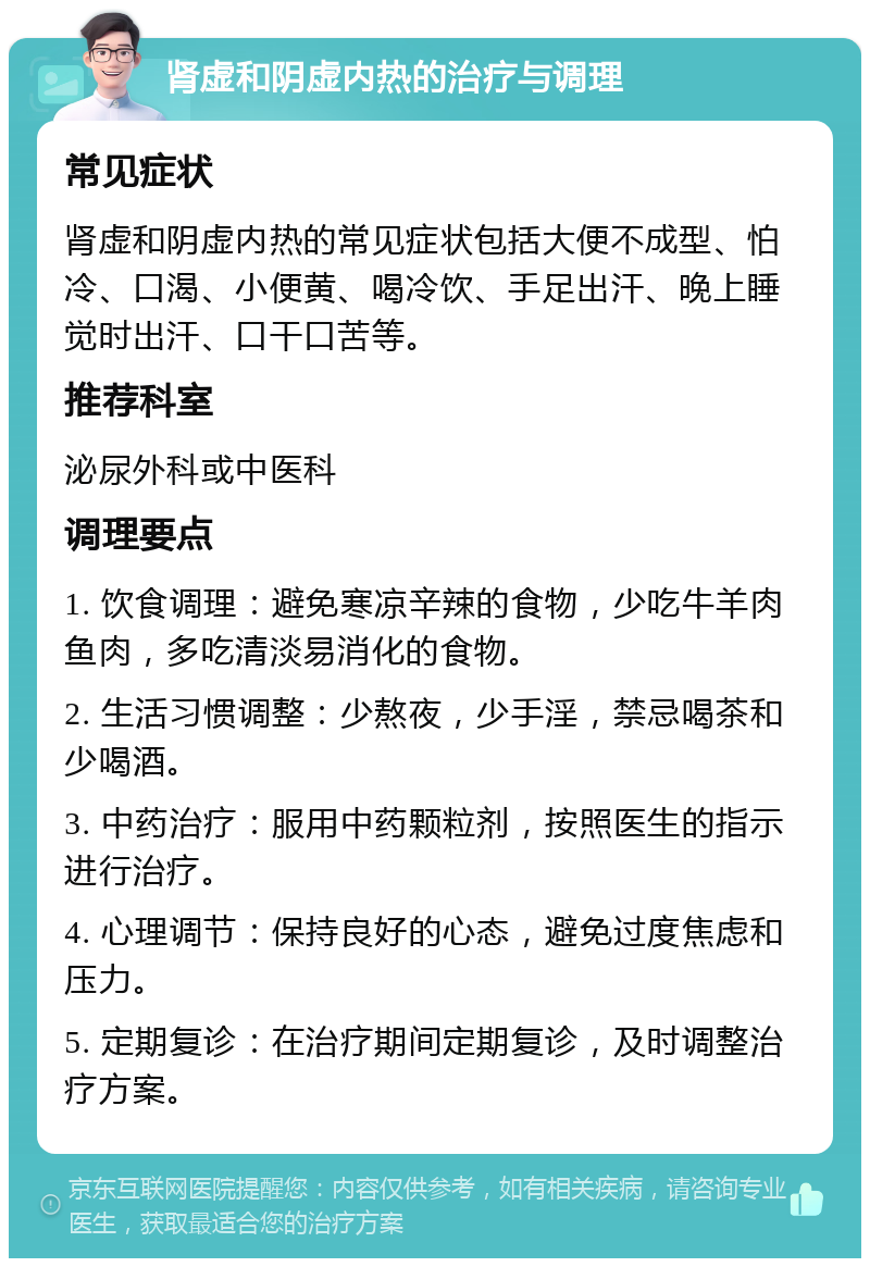 肾虚和阴虚内热的治疗与调理 常见症状 肾虚和阴虚内热的常见症状包括大便不成型、怕冷、口渴、小便黄、喝冷饮、手足出汗、晚上睡觉时出汗、口干口苦等。 推荐科室 泌尿外科或中医科 调理要点 1. 饮食调理：避免寒凉辛辣的食物，少吃牛羊肉鱼肉，多吃清淡易消化的食物。 2. 生活习惯调整：少熬夜，少手淫，禁忌喝茶和少喝酒。 3. 中药治疗：服用中药颗粒剂，按照医生的指示进行治疗。 4. 心理调节：保持良好的心态，避免过度焦虑和压力。 5. 定期复诊：在治疗期间定期复诊，及时调整治疗方案。