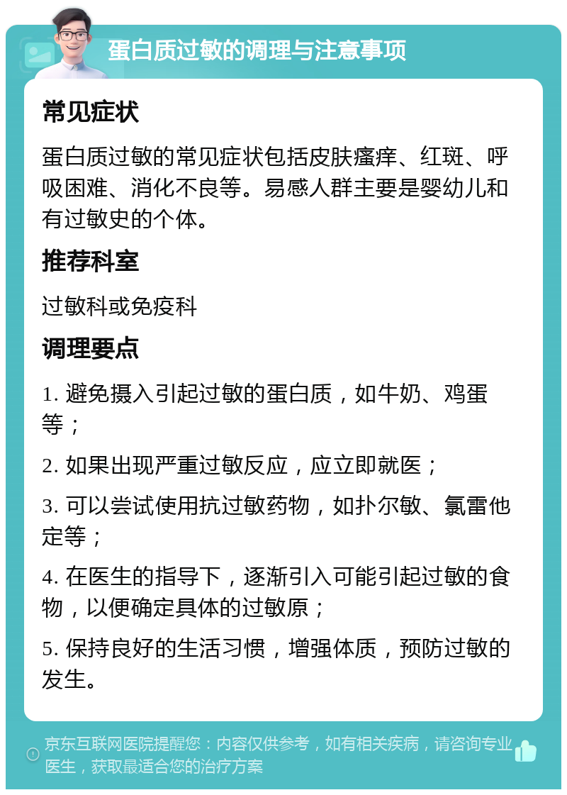 蛋白质过敏的调理与注意事项 常见症状 蛋白质过敏的常见症状包括皮肤瘙痒、红斑、呼吸困难、消化不良等。易感人群主要是婴幼儿和有过敏史的个体。 推荐科室 过敏科或免疫科 调理要点 1. 避免摄入引起过敏的蛋白质，如牛奶、鸡蛋等； 2. 如果出现严重过敏反应，应立即就医； 3. 可以尝试使用抗过敏药物，如扑尔敏、氯雷他定等； 4. 在医生的指导下，逐渐引入可能引起过敏的食物，以便确定具体的过敏原； 5. 保持良好的生活习惯，增强体质，预防过敏的发生。