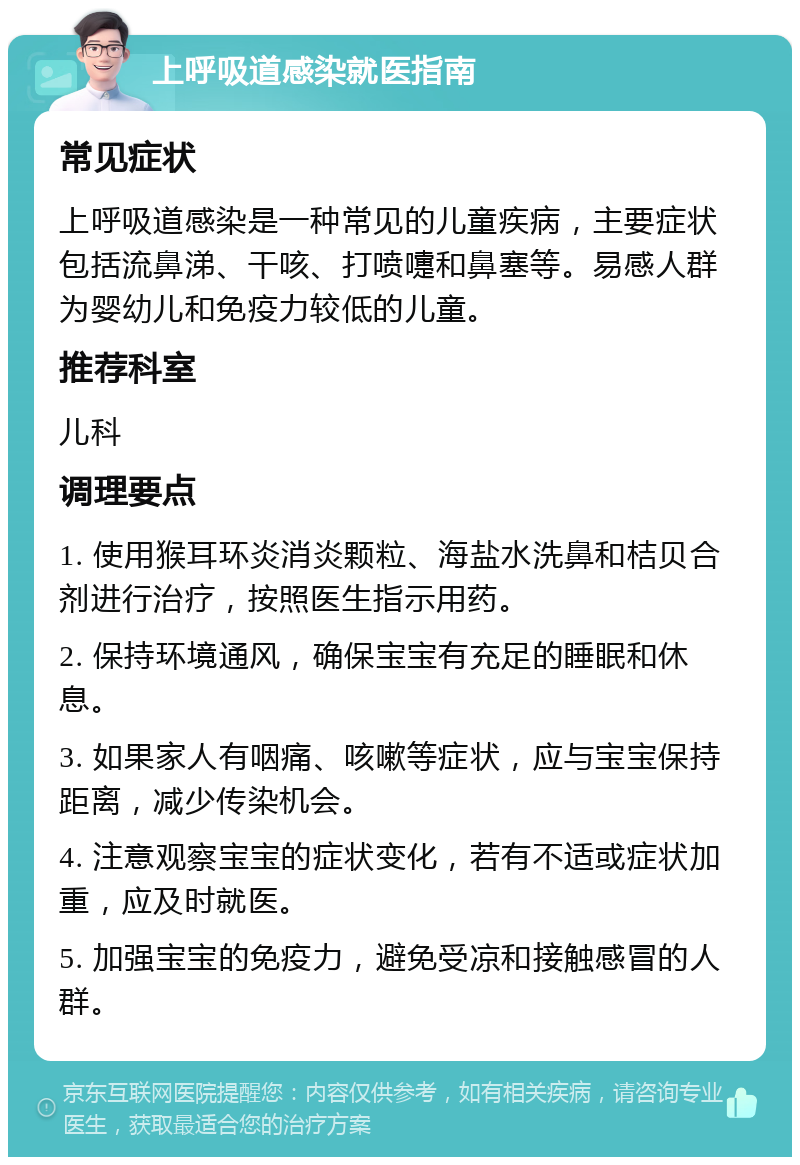 上呼吸道感染就医指南 常见症状 上呼吸道感染是一种常见的儿童疾病，主要症状包括流鼻涕、干咳、打喷嚏和鼻塞等。易感人群为婴幼儿和免疫力较低的儿童。 推荐科室 儿科 调理要点 1. 使用猴耳环炎消炎颗粒、海盐水洗鼻和桔贝合剂进行治疗，按照医生指示用药。 2. 保持环境通风，确保宝宝有充足的睡眠和休息。 3. 如果家人有咽痛、咳嗽等症状，应与宝宝保持距离，减少传染机会。 4. 注意观察宝宝的症状变化，若有不适或症状加重，应及时就医。 5. 加强宝宝的免疫力，避免受凉和接触感冒的人群。