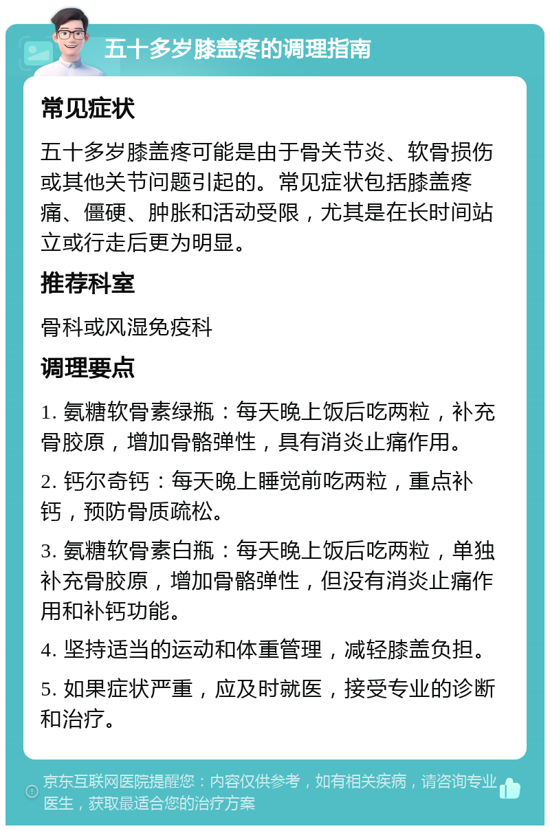 五十多岁膝盖疼的调理指南 常见症状 五十多岁膝盖疼可能是由于骨关节炎、软骨损伤或其他关节问题引起的。常见症状包括膝盖疼痛、僵硬、肿胀和活动受限，尤其是在长时间站立或行走后更为明显。 推荐科室 骨科或风湿免疫科 调理要点 1. 氨糖软骨素绿瓶：每天晚上饭后吃两粒，补充骨胶原，增加骨骼弹性，具有消炎止痛作用。 2. 钙尔奇钙：每天晚上睡觉前吃两粒，重点补钙，预防骨质疏松。 3. 氨糖软骨素白瓶：每天晚上饭后吃两粒，单独补充骨胶原，增加骨骼弹性，但没有消炎止痛作用和补钙功能。 4. 坚持适当的运动和体重管理，减轻膝盖负担。 5. 如果症状严重，应及时就医，接受专业的诊断和治疗。