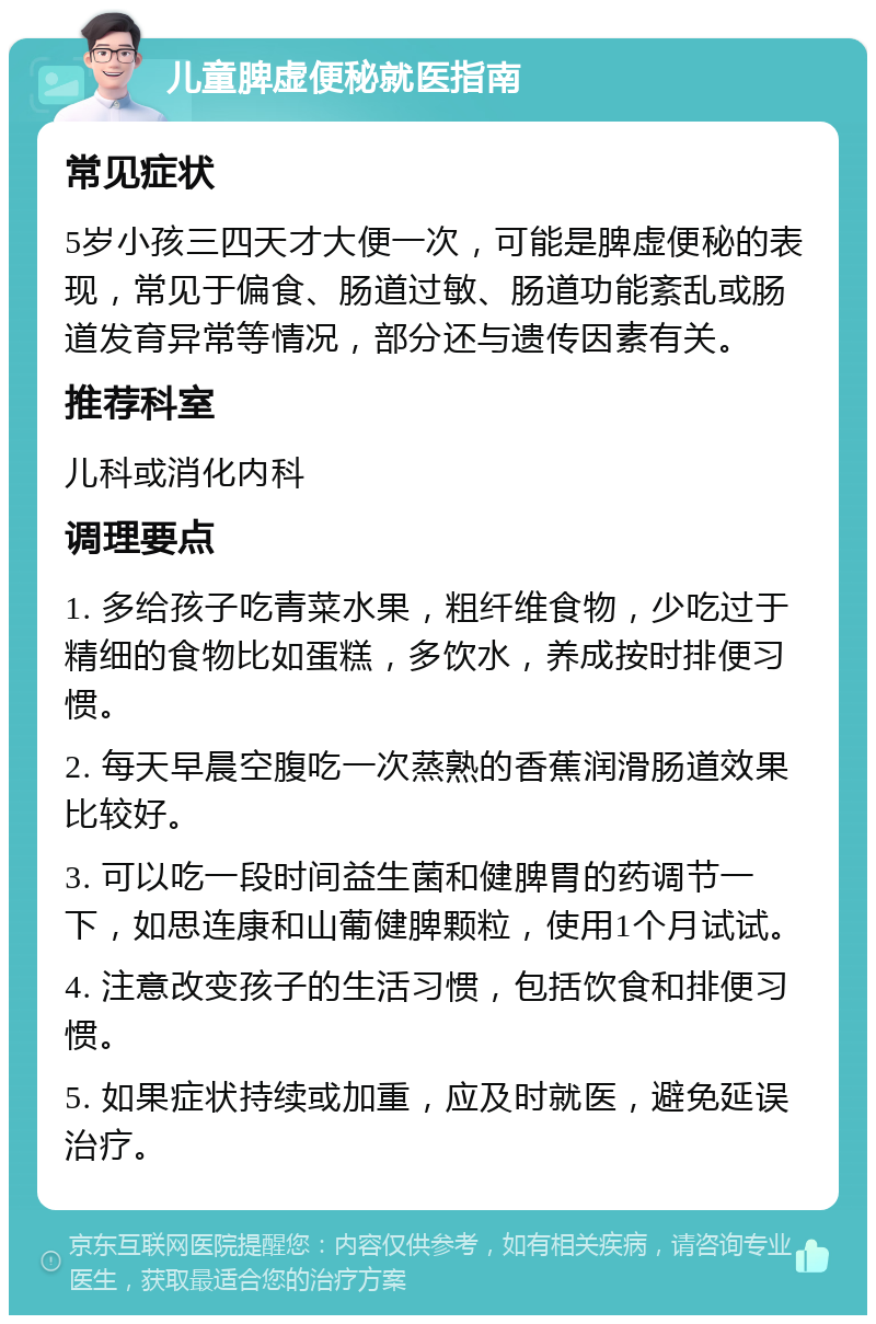 儿童脾虚便秘就医指南 常见症状 5岁小孩三四天才大便一次，可能是脾虚便秘的表现，常见于偏食、肠道过敏、肠道功能紊乱或肠道发育异常等情况，部分还与遗传因素有关。 推荐科室 儿科或消化内科 调理要点 1. 多给孩子吃青菜水果，粗纤维食物，少吃过于精细的食物比如蛋糕，多饮水，养成按时排便习惯。 2. 每天早晨空腹吃一次蒸熟的香蕉润滑肠道效果比较好。 3. 可以吃一段时间益生菌和健脾胃的药调节一下，如思连康和山葡健脾颗粒，使用1个月试试。 4. 注意改变孩子的生活习惯，包括饮食和排便习惯。 5. 如果症状持续或加重，应及时就医，避免延误治疗。