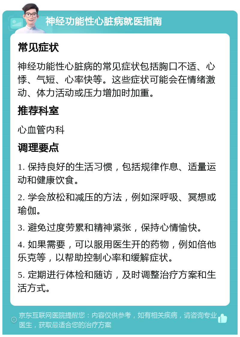 神经功能性心脏病就医指南 常见症状 神经功能性心脏病的常见症状包括胸口不适、心悸、气短、心率快等。这些症状可能会在情绪激动、体力活动或压力增加时加重。 推荐科室 心血管内科 调理要点 1. 保持良好的生活习惯，包括规律作息、适量运动和健康饮食。 2. 学会放松和减压的方法，例如深呼吸、冥想或瑜伽。 3. 避免过度劳累和精神紧张，保持心情愉快。 4. 如果需要，可以服用医生开的药物，例如倍他乐克等，以帮助控制心率和缓解症状。 5. 定期进行体检和随访，及时调整治疗方案和生活方式。