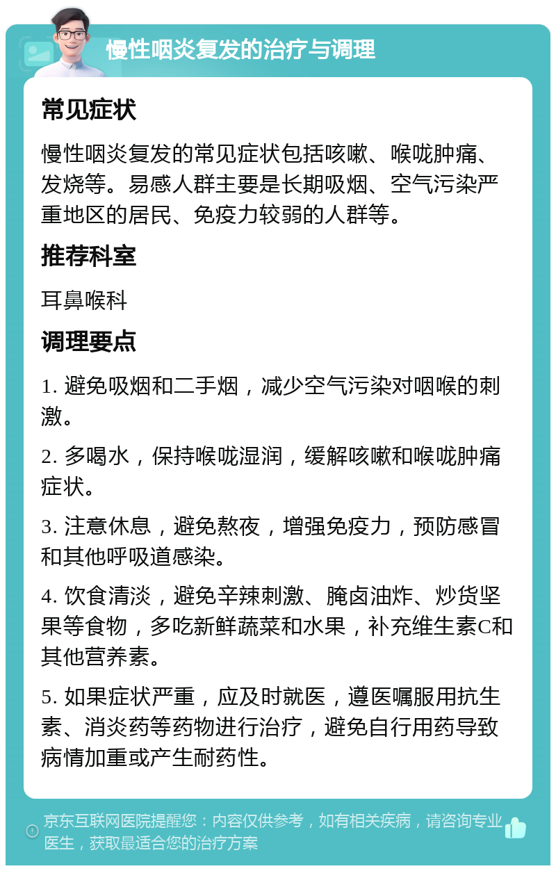 慢性咽炎复发的治疗与调理 常见症状 慢性咽炎复发的常见症状包括咳嗽、喉咙肿痛、发烧等。易感人群主要是长期吸烟、空气污染严重地区的居民、免疫力较弱的人群等。 推荐科室 耳鼻喉科 调理要点 1. 避免吸烟和二手烟，减少空气污染对咽喉的刺激。 2. 多喝水，保持喉咙湿润，缓解咳嗽和喉咙肿痛症状。 3. 注意休息，避免熬夜，增强免疫力，预防感冒和其他呼吸道感染。 4. 饮食清淡，避免辛辣刺激、腌卤油炸、炒货坚果等食物，多吃新鲜蔬菜和水果，补充维生素C和其他营养素。 5. 如果症状严重，应及时就医，遵医嘱服用抗生素、消炎药等药物进行治疗，避免自行用药导致病情加重或产生耐药性。