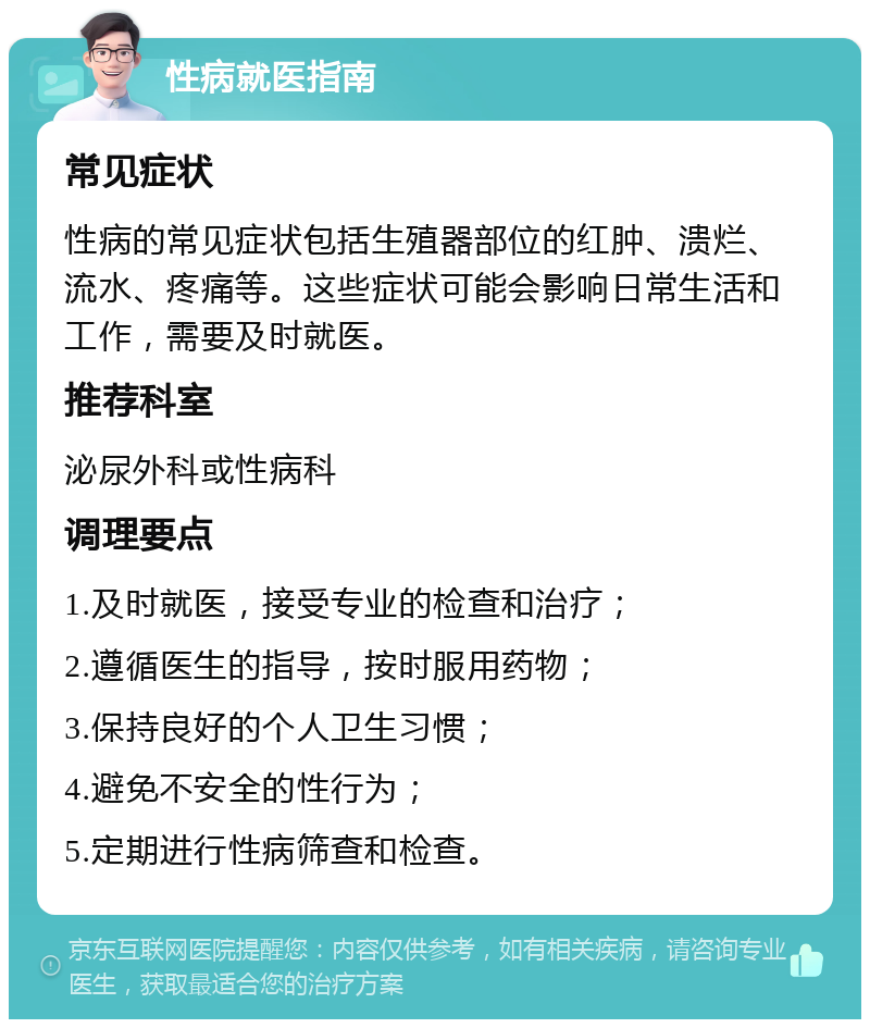 性病就医指南 常见症状 性病的常见症状包括生殖器部位的红肿、溃烂、流水、疼痛等。这些症状可能会影响日常生活和工作，需要及时就医。 推荐科室 泌尿外科或性病科 调理要点 1.及时就医，接受专业的检查和治疗； 2.遵循医生的指导，按时服用药物； 3.保持良好的个人卫生习惯； 4.避免不安全的性行为； 5.定期进行性病筛查和检查。