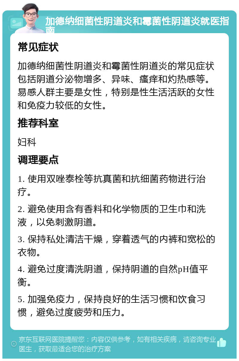 加德纳细菌性阴道炎和霉菌性阴道炎就医指南 常见症状 加德纳细菌性阴道炎和霉菌性阴道炎的常见症状包括阴道分泌物增多、异味、瘙痒和灼热感等。易感人群主要是女性，特别是性生活活跃的女性和免疫力较低的女性。 推荐科室 妇科 调理要点 1. 使用双唑泰栓等抗真菌和抗细菌药物进行治疗。 2. 避免使用含有香料和化学物质的卫生巾和洗液，以免刺激阴道。 3. 保持私处清洁干燥，穿着透气的内裤和宽松的衣物。 4. 避免过度清洗阴道，保持阴道的自然pH值平衡。 5. 加强免疫力，保持良好的生活习惯和饮食习惯，避免过度疲劳和压力。